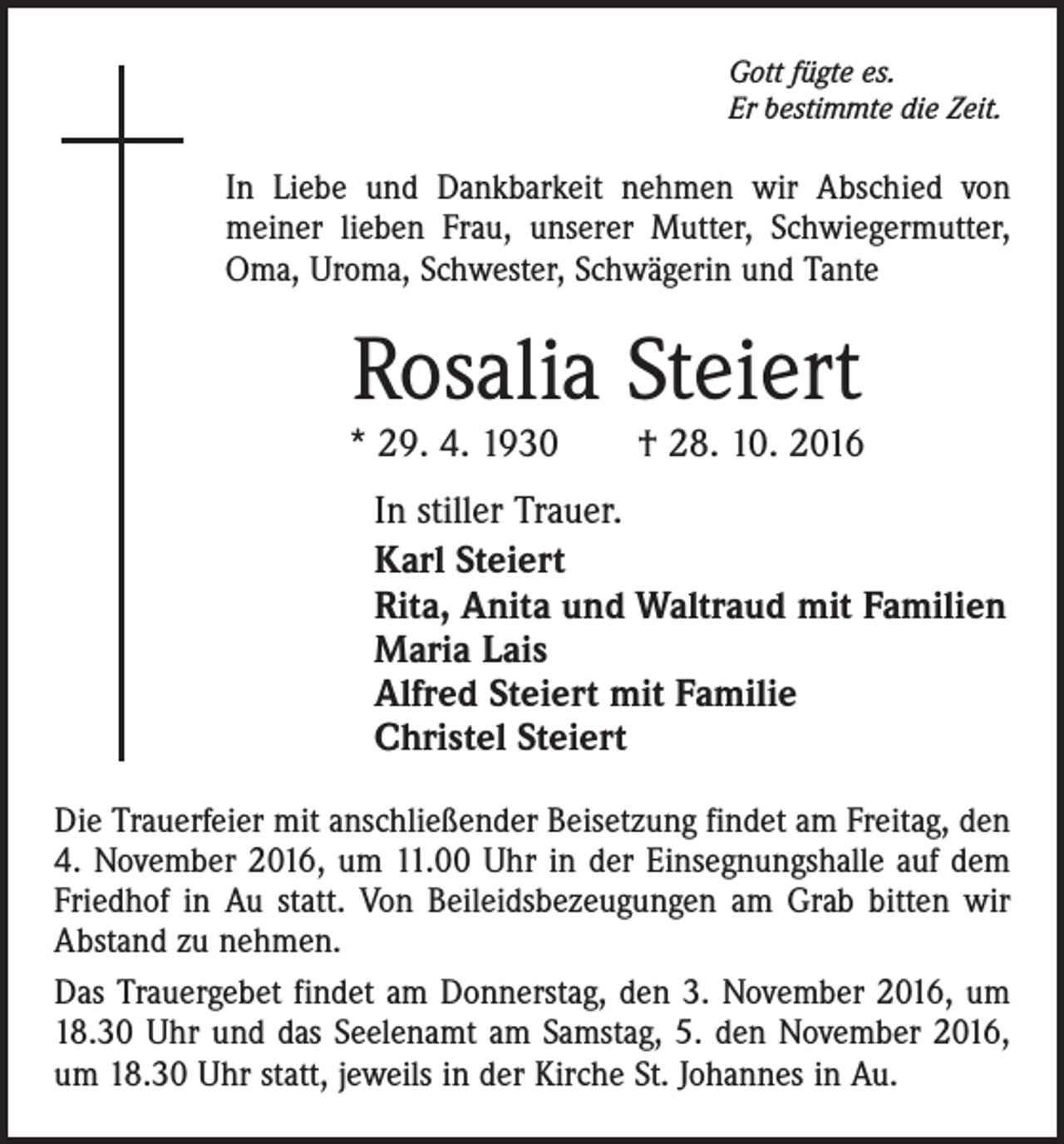 <p>Gott fügte es.<br />Er bestimmte die Zeit.</p><p>In Liebe und Dankbarkeit nehmen wir Abschied von<br />meiner lieben Frau, unserer Mutter, Schwiegermutter,<br />Oma, Uroma, Schwester, Schwägerin und Tante</p><p>Rosalia Steiert</p><p>* 29. 4. 1930 † 28. 10. 2016<br />In stiller Trauer.<br />Karl Steiert<br />Rita, Anita und Waltraud mit Familien<br />Maria Lais<br />Alfred Steiert mit Familie<br />Christel Steiert<br />Die Trauerfeier mit anschließender Beisetzung findet am Freitag, den<br />4. November 2016, um 11.00 Uhr in der Einsegnungshalle auf dem<br />Friedhof in Au statt. Von Beileidsbezeugungen am Grab bitten wir<br />Abstand zu nehmen.<br />Das Trauergebet findet am Donnerstag, den 3. November 2016, um<br />18.30 Uhr und das Seelenamt am Samstag, 5. den November 2016,<br />um 18.30 Uhr statt, jeweils in der Kirche St. Johannes in Au.</p>