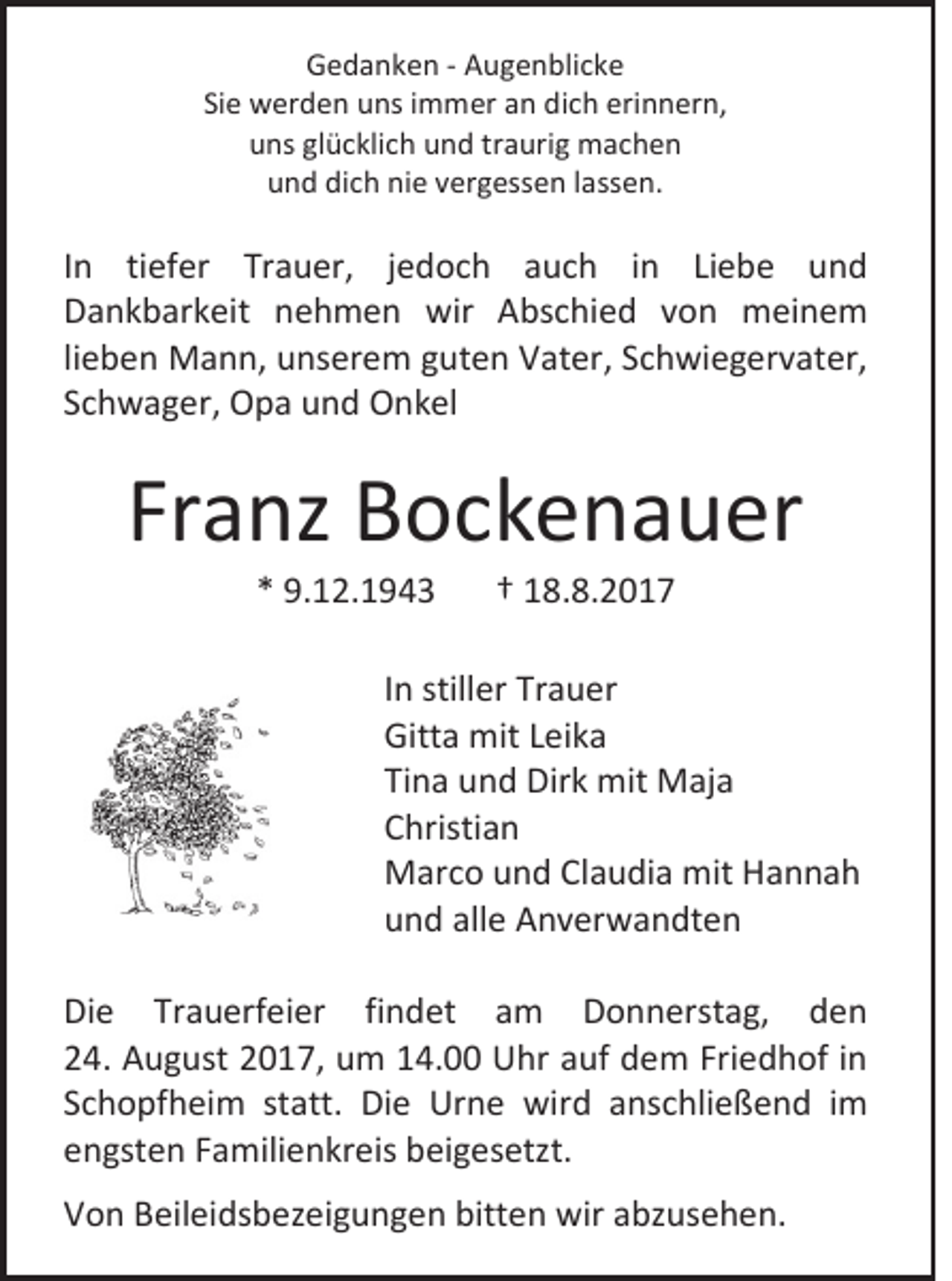 <p>GGedanken<br />e d a n k e n -- AAugenblicke<br />u g e n bli c k e<br />Siee werden<br />Si<br />w er d e n uns<br />u ns iimmer<br />m m er an<br />a n dich<br />di c h erinnern,<br />eri n n er n,<br />uuns<br />ns glglücklich<br />ü c kli c h uund<br />n d trtraurig<br />a uri g machen<br />m ac h e n<br />uund<br />n d di<br />dich<br />c h ni<br />nie<br />e vvergessen<br />er g ess e n llassen.<br />a ss e n.</p><p>I n tiefer<br />In<br />ti ef er Trauer,<br />Tr a u er, jjedoch<br />e d o c h auch<br />a u c h iinn Liebe<br />Li e b e und<br />und<br />DDankbarkeit<br />a n k b ar k eit nnehmen<br />e h m e n wir<br />wir Abschied<br />A bs c hi e d vvon<br />o n meinem<br />m ei n e m<br />lieben<br />li<br />e b e n Mann,<br />M a n n, unserem<br />u ns er e m guten<br />g ut e n Vater,<br />V at er, Schwiegervater,<br />S c h wi e g er v at er,<br />SSchwager,<br />c h w a g er, Opa<br />O p a und<br />u n d Onkel<br />O n k el</p><p>Franz<br />Fr<br />a nz Bockenauer<br />B o c k e n a u er<br />** 9.12.1943<br />9. 1 2. 1 9 4 3</p><p>†† 18.8.2017<br />1 8. 8. 2 0 1 7</p><p>I n stiller<br />In<br />still er Trauer<br />Tr a u er<br />Gitta<br />Gitt<br />a mit<br />mit LLeika<br />ei k a<br />Tina<br />Ti<br />n a und<br />u n d Dirk<br />Dir k mit<br />mit Maja<br />M aj a<br />CChristian<br />hristi a n<br />MMarco<br />ar c o u und<br />n d ClClaudia<br />a u di a mit<br />mitHHannah<br />a n na h<br />uund<br />n d all<br />alle<br />e Anverwandten<br />A n v er w a n dt e n<br />Di e Tr<br />Die<br />Trauerfeier<br />a u erf ei er fifindet<br />n d et aam<br />m DDonnerstag,<br />o n n erst a g, dden<br />en<br />224.<br />4. August<br />A u g ust 22017,<br />0 1 7, um<br />u m 114.00<br />4. Uhr<br />U hr aauf<br />uf ddem<br />e m Fri<br />Friedhof<br />e d h of iin<br />n<br />SSchopfheim<br />c h o pf h ei m st<br />statt.<br />att. Die<br />Di e Urne<br />Ur n e wird<br />wir d aanschließend<br />ns c hli e ß e n d iimm<br />eengsten<br />n gst e n FFamilienkreis<br />a mili e n kr eis beigesetzt.<br />b ei g es etzt.<br />VVon<br />o n BBeileidsbezeigungen<br />eil ei ds b ez ei g u n g e n bitt<br />bitten<br />e n wir<br />wir aabzusehen.<br />bz us e h e n.</p>
