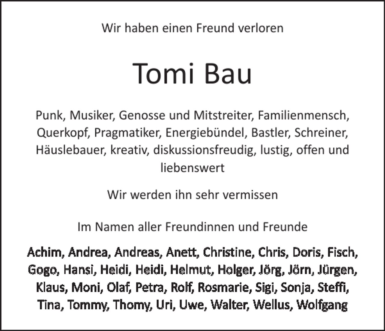 <p>Wir haben einen Freund verloren</p><p>Tomi Bau<br />Punk, Musiker, Genosse und Mitstreiter, Familienmensch,<br />­Querkopf, Pragmatiker, Energiebündel, ­Bastler, Schreiner,<br />­Häuslebauer, kreativ, d<br />­ iskussionsfreudig, lustig, offen und<br />­liebenswert<br />Wir werden ihn sehr vermissen<br />Im Namen aller Freundinnen und Freunde<br />Achim, Andrea, Andreas, Anett, Christine, Chris, Doris, Fisch,<br />Gogo, Hansi, Heidi, Heidi, ­Helmut, Holger, Jörg, Jörn, Jürgen,<br />Klaus, Moni, Olaf, Petra, Rolf, Rosmarie, Sigi, Sonja, Steffi,<br />Tina, Tommy, ­Thomy, Uri, Uwe, Walter, Wellus, Wolfgang</p>