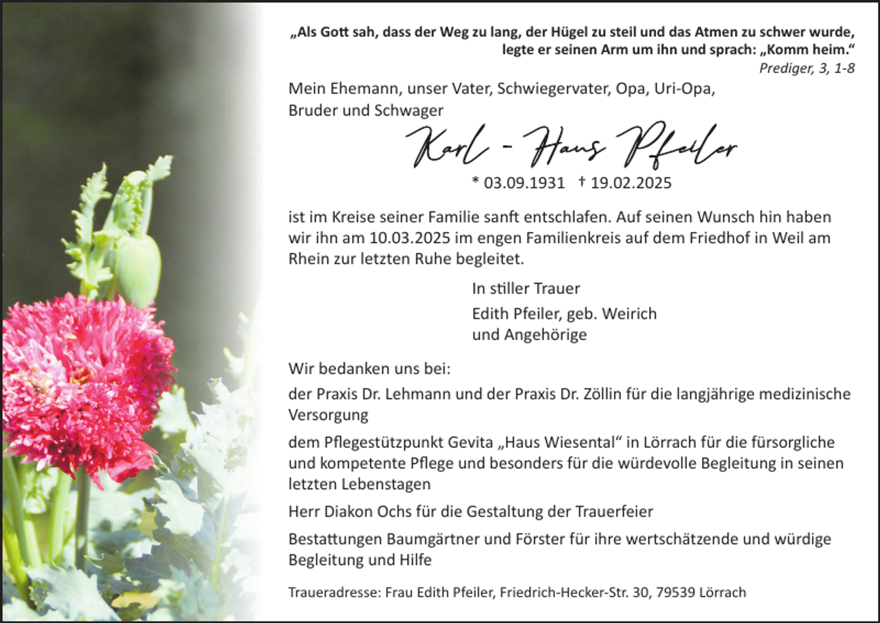 <p>„Als Gott sah, dass der Weg zu lang, der Hügel zu steil und das Atmen zu schwer wurde,<br />legte er seinen Arm um ihn und sprach: „Komm heim.“<br />Prediger, 3, 1-8</p>
<p>Mein Ehemann, unser Vater, Schwiegervater, Opa, Uri-Opa,<br />Bruder und Schwager</p>
<p>* 03.09.1931 † 19.02.2025<br />ist im Kreise seiner Familie sanft entschlafen. Auf seinen Wunsch hin haben<br />wir ihn am 10.03.2025 im engen Familienkreis auf dem Friedhof in Weil am<br />Rhein zur letzten Ruhe begleitet.<br />In stiller Trauer<br />Edith Pfeiler, geb. Weirich<br />und Angehörige<br />Wir bedanken uns bei:<br />der Praxis Dr. Lehmann und der Praxis Dr. Zöllin für die langjährige medizinische<br />Versorgung<br />dem Pﬂegestützpunkt Gevita „Haus Wiesental“ in Lörrach für die fürsorgliche<br />und kompetente Pﬂege und besonders für die würdevolle Begleitung in seinen<br />letzten Lebenstagen<br />Herr Diakon Ochs für die Gestaltung der Trauerfeier<br />Bestattungen Baumgärtner und Förster für ihre wertschätzende und würdige<br />Begleitung und Hilfe<br />Traueradresse: Frau Edith Pfeiler, Friedrich-Hecker-Str. 30, 79539 Lörrach</p>