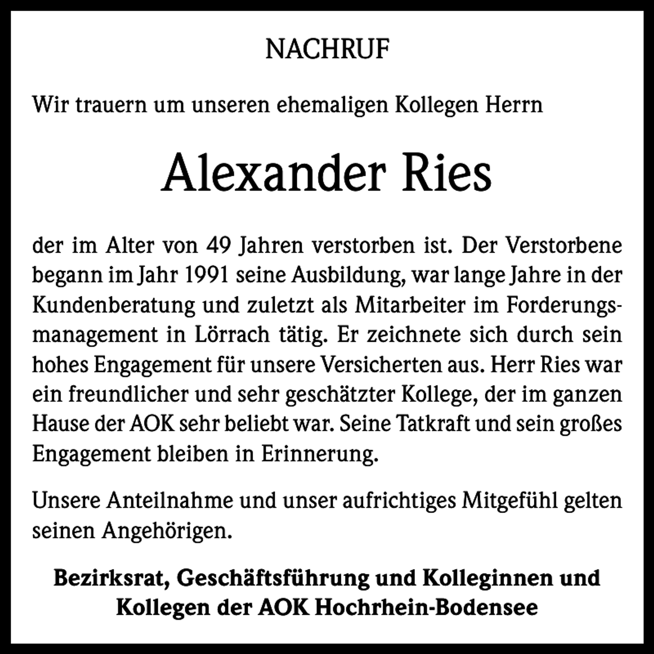 <p>NACHRUF<br />Wir trauern um unseren ehemaligen Kollegen Herrn</p><p>Alexander Ries<br />der im Alter von 49 Jahren verstorben ist. Der Verstorbene<br />begann im Jahr 1991 seine Ausbildung, war lange Jahre in der<br />Kundenberatung und zuletzt als Mitarbeiter im Forderungsmanagement in Lörrach tätig. Er zeichnete sich durch sein<br />hohes Engagement für unsere Versicherten aus. Herr Ries war<br />ein freundlicher und sehr geschätzter Kollege, der im ganzen<br />Hause der AOK sehr beliebt war. Seine Tatkraft und sein großes<br />Engagement bleiben in Erinnerung.<br />Unsere Anteilnahme und unser aufrichtiges Mitgefühl gelten<br />seinen Angehörigen.<br />Bezirksrat, Geschäftsführung und Kolleginnen und<br />Kollegen der AOK Hochrhein-Bodensee</p>