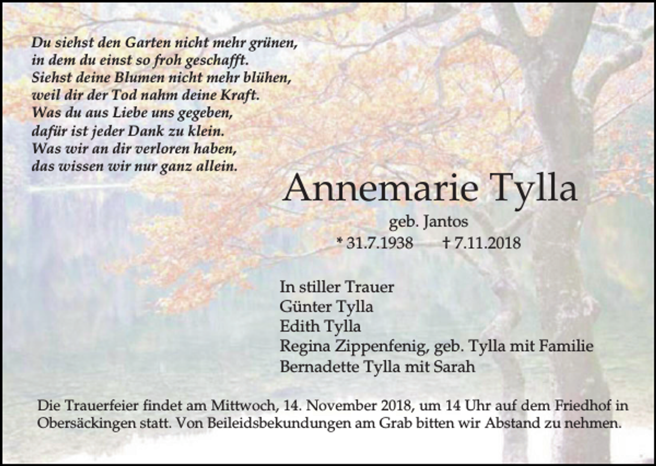 <p>Du siehst den Garten nicht mehr grünen,<br />in dem du einst so froh geschafft.<br />Siehst deine Blumen nicht mehr blühen,<br />weil dir der Tod nahm deine Kraft.<br />Was du aus Liebe uns gegeben,<br />dafür ist jeder Dank zu klein.<br />Was wir an dir verloren haben,<br />das wissen wir nur ganz allein.</p><p>Annemarie Tylla<br />geb. Jantos<br />* 31.7.1938<br />† 7.11.2018</p><p>In stiller Trauer<br />Günter Tylla<br />Edith Tylla<br />Regina Zippenfenig, geb. Tylla mit Familie<br />Bernadette Tylla mit Sarah<br />Die Trauerfeier findet am Mittwoch, 14. November 2018, um 14 Uhr auf dem Friedhof in<br />Obersäckingen statt. Von Beileidsbekundungen am Grab bitten wir Abstand zu nehmen.</p>