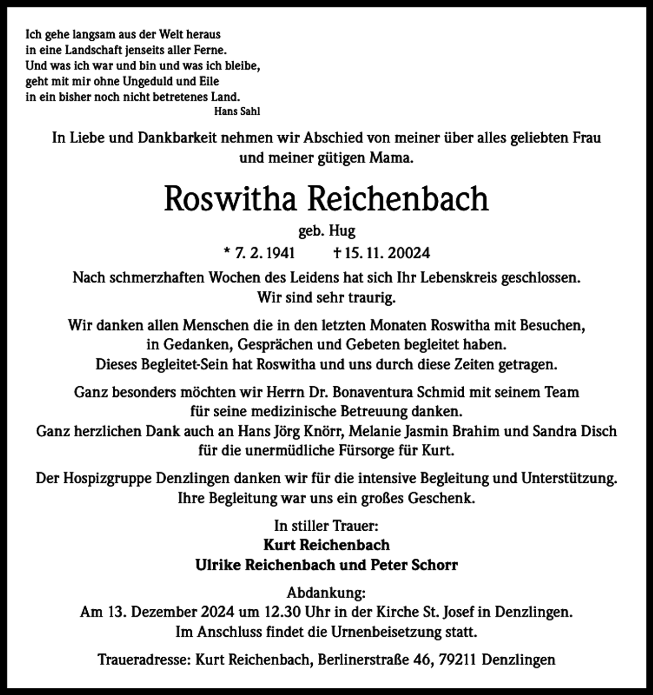 <p>Ich gehe langsam aus der Welt heraus<br />in eine Landschaft jenseits aller Ferne.<br />Und was ich war und bin und was ich bleibe,<br />geht mit mir ohne Ungeduld und Eile<br />in ein bisher noch nicht betretenes Land.<br />Hans Sahl</p><p>In Liebe und Dankbarkeit nehmen wir Abschied von meiner über alles geliebten Frau<br />und meiner gütigen Mama.</p><p>Roswitha Reichenbach<br />geb. Hug<br />* 7. 2. 1941<br />† 15. 11. 20024<br />Nach schmerzhaften Wochen des Leidens hat sich Ihr Lebenskreis geschlossen.<br />Wir sind sehr traurig.<br />Wir danken allen Menschen die in den letzten Monaten Roswitha mit Besuchen,<br />in Gedanken, Gesprächen und Gebeten begleitet haben.<br />Dieses Begleitet-Sein hat Roswitha und uns durch diese Zeiten getragen.<br />Ganz besonders möchten wir Herrn Dr. Bonaventura Schmid mit seinem Team<br />für seine medizinische Betreuung danken.<br />Ganz herzlichen Dank auch an Hans Jörg Knörr, Melanie Jasmin Brahim und Sandra Disch<br />für die unermüdliche Fürsorge für Kurt.<br />Der Hospizgruppe Denzlingen danken wir für die intensive Begleitung und Unterstützung.<br />Ihre Begleitung war uns ein großes Geschenk.<br />In stiller Trauer:<br />Kurt Reichenbach<br />Ulrike Reichenbach und Peter Schorr<br />Abdankung:<br />Am 13. Dezember 2024 um 12.30 Uhr in der Kirche St. Josef in Denzlingen.<br />Im Anschluss findet die Urnenbeisetzung statt.<br />Traueradresse: Kurt Reichenbach, Berlinerstraße 46, 79211 Denzlingen</p>
