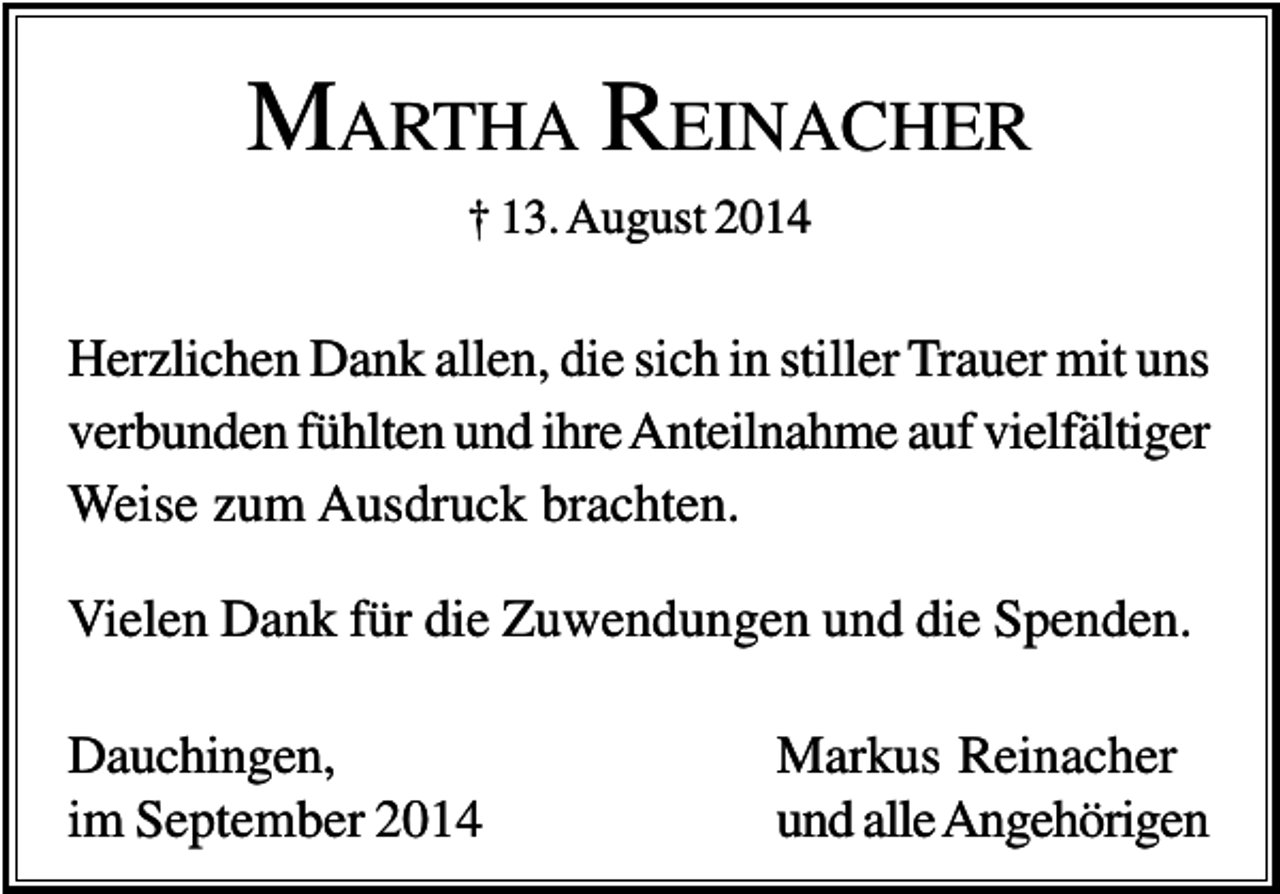 <p>MARTHA REINACHER<br />† 13. August 2014</p><p>Herzlichen Dank allen, die sich in stiller Trauer mit uns<br />verbunden fühlten und ihre Anteilnahme auf vielfältiger<br />Weise zum Ausdruck brachten.<br />Vielen Dank für die Zuwendungen und die Spenden.<br />Dauchingen,<br />im September 2014</p><p>Markus Reinacher<br />und alle Angehörigen</p>
