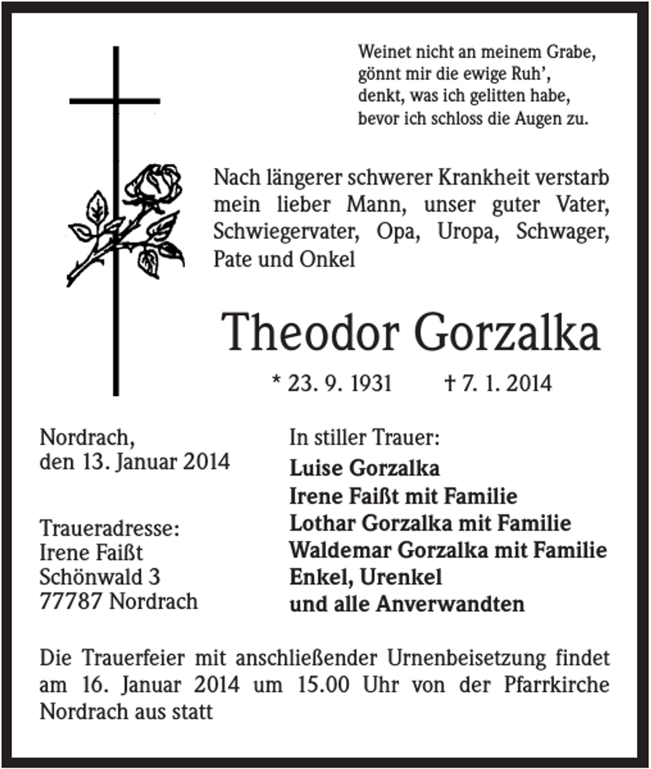 <p>Weinet nicht an meinem Grabe,<br />gönnt mir die ewige Ruh’,<br />denkt, was ich gelitten habe,<br />bevor ich schloss die Augen zu.</p><p>Nach längerer schwerer Krankheit verstarb<br />mein lieber Mann, unser guter Vater,<br />Schwiegervater, Opa, Uropa, Schwager,<br />Pate und Onkel</p><p>Theodor Gorzalka<br />* 23. 9. 1931<br />Nordrach,<br />den 13. Januar 2014<br />Traueradresse:<br />Irene Faißt<br />Schönwald 3<br />77787 Nordrach</p><p>† 7. 1. 2014</p><p>In stiller Trauer:<br />Luise Gorzalka<br />Irene Faißt mit Familie<br />Lothar Gorzalka mit Familie<br />Waldemar Gorzalka mit Familie<br />Enkel, Urenkel<br />und alle Anverwandten</p><p>Die Trauerfeier mit anschließender Urnenbeisetzung findet<br />am 16. Januar 2014 um 15.00 Uhr von der Pfarrkirche<br />Nordrach aus statt</p>