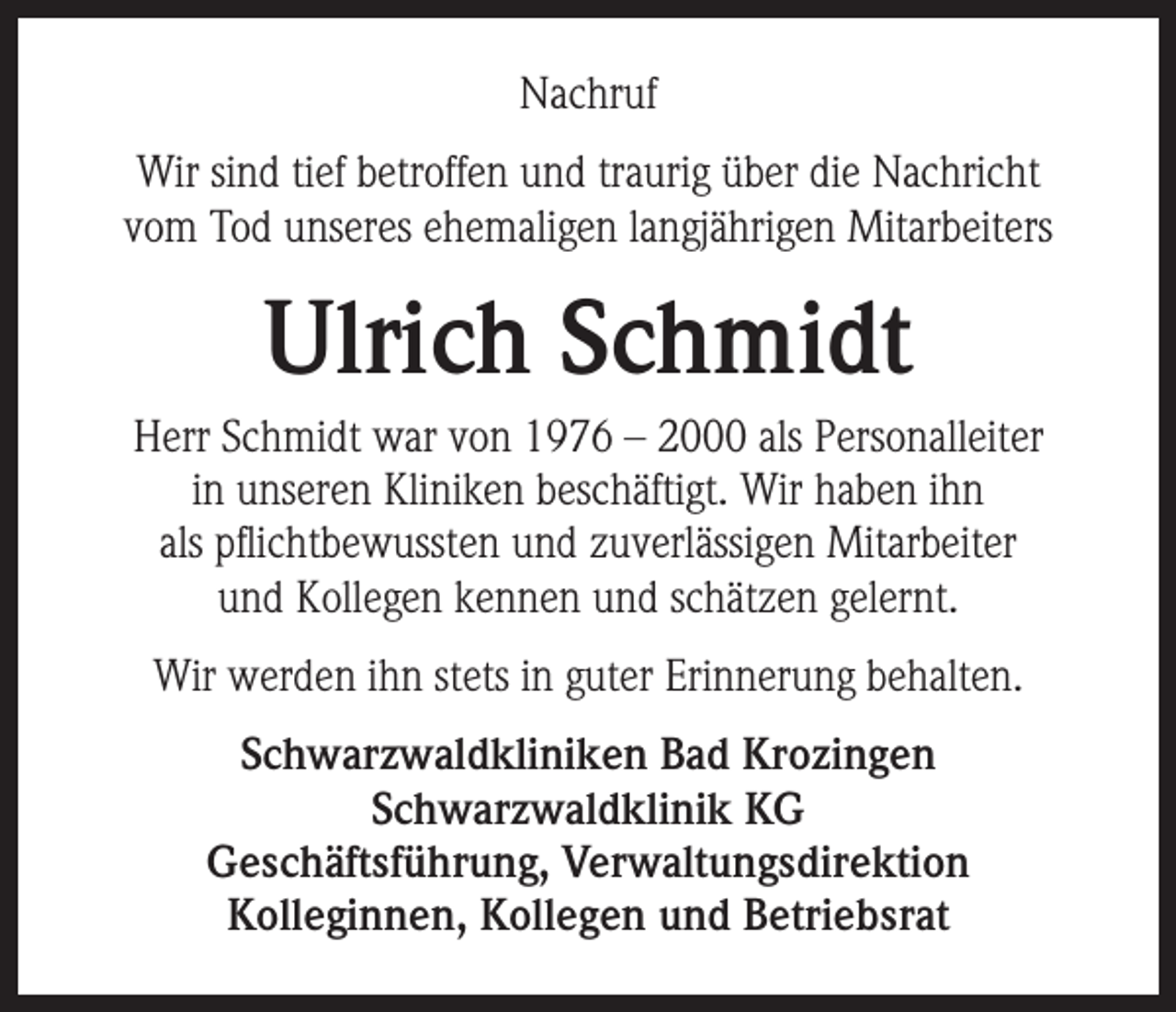 <p>Nachruf<br />Wir sind tief betroffen und traurig über die Nachricht<br />vom Tod unseres ehemaligen langjährigen Mitarbeiters</p><p>Ulrich Schmidt<br />Herr Schmidt war von 1976 – 2000 als Personalleiter<br />in unseren Kliniken beschäftigt. Wir haben ihn<br />als pflichtbewussten und zuverlässigen Mitarbeiter<br />und Kollegen kennen und schätzen gelernt.<br />Wir werden ihn stets in guter Erinnerung behalten.<br />Schwarzwaldkliniken Bad Krozingen<br />Schwarzwaldklinik KG<br />Geschäftsführung, Verwaltungsdirektion<br />Kolleginnen, Kollegen und Betriebsrat</p>