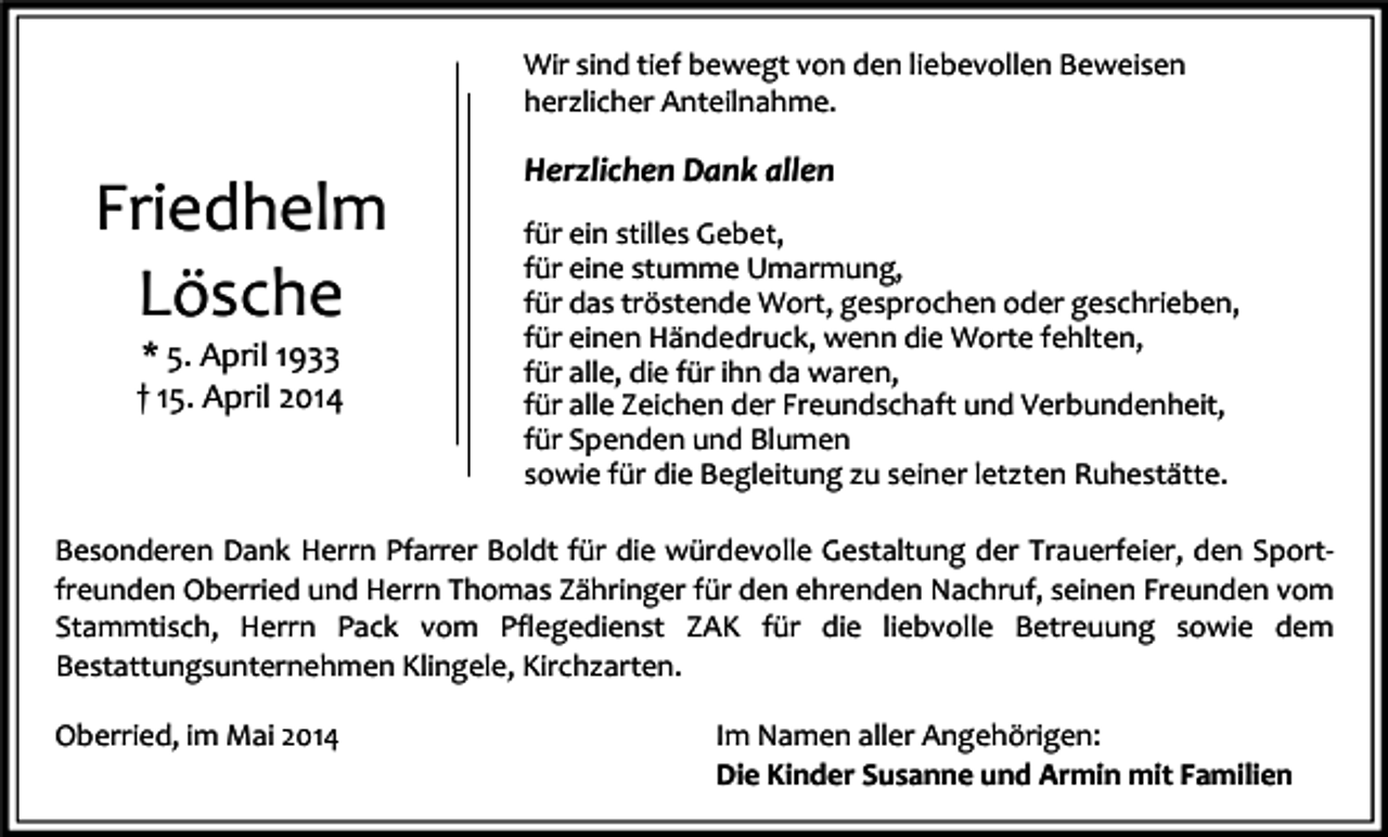 <p>Wir sind tief bewegt von den liebevollen Beweisen<br />herzlicher Anteilnahme.</p><p>Friedhelm<br />Lösche<br />* 5. April 1933<br />† 15. April 2014</p><p>Herzlichen Dank allen<br />für ein stilles Gebet,<br />für eine stumme Umarmung,<br />für das tröstende Wort, gesprochen oder geschrieben,<br />für einen Händedruck, wenn die Worte fehlten,<br />für alle, die für ihn da waren,<br />für alle Zeichen der Freundschaft und Verbundenheit,<br />für Spenden und Blumen<br />sowie für die Begleitung zu seiner letzten Ruhestätte.</p><p>Besonderen Dank Herrn Pfarrer Boldt für die würdevolle Gestaltung der Trauerfeier, den Sportfreunden Oberried und Herrn Thomas Zähringer für den ehrenden Nachruf, seinen Freunden vom<br />Stammtisch, Herrn Pack vom Pflegedienst ZAK für die liebvolle Betreuung sowie dem<br />Bestattungsunternehmen Klingele, Kirchzarten.<br />Oberried, im Mai 2014</p><p>Im Namen aller Angehörigen:<br />Die Kinder Susanne und Armin mit Familien</p>