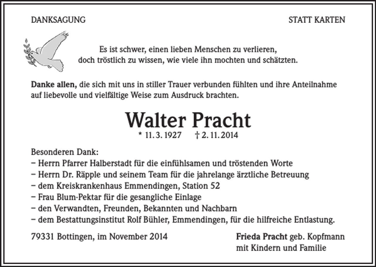 <p>DANKSAGUNG</p><p>STATT KARTEN</p><p>Es ist schwer, einen lieben Menschen zu verlieren,<br />doch tröstlich zu wissen, wie viele ihn mochten und schätzten.<br />Danke allen, die sich mit uns in stiller Trauer verbunden fühlten und ihre Anteilnahme<br />auf liebevolle und vielfältige Weise zum Ausdruck brachten.</p><p>Walter Pracht<br />* 11. 3. 1927 † 2. 11. 2014</p><p>Besonderen Dank:<br />– Herrn Pfarrer Halberstadt für die einfühlsamen und tröstenden Worte<br />– Herrn Dr. Räpple und seinem Team für die jahrelange ärztliche Betreuung<br />– dem Kreiskrankenhaus Emmendingen, Station 52<br />– Frau Blum-Pektar für die gesangliche Einlage<br />– den Verwandten, Freunden, Bekannten und Nachbarn<br />– dem Bestattungsinstitut Rolf Bühler, Emmendingen, für die hilfreiche Entlastung.<br />79331 Bottingen, im November 2014</p><p>Frieda Pracht geb. Kopfmann<br />mit Kindern und Familie</p>