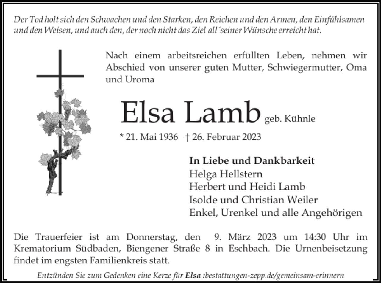 <p>Der Tod holt sich den Schwachen und den Starken, den Reichen und den Armen, den Einfühlsamen<br />und den Weisen, und auch den, der noch nicht das Ziel all´seiner Wünsche erreicht hat.</p><p>Nach einem arbeitsreichen erfüllten Leben, nehmen wir<br />Abschied von unserer guten Mutter, Schwiegermutter, Oma<br />und Uroma</p><p>Elsa Lamb</p><p>geb. Kühnle</p><p>* 21. Mai 1936 † 26. Februar 2023</p><p>In Liebe und Dankbarkeit<br />Helga Hellstern<br />Herbert und Heidi Lamb<br />Isolde und Christian Weiler<br />Enkel, Urenkel und alle Angehörigen<br />Die Trauerfeier ist am Donnerstag, den 9. März 2023 um 14:30 Uhr im<br />Krematorium Südbaden, Biengener Straße 8 in Eschbach. Die Urnenbeisetzung<br />findet im engsten Familienkreis statt.<br />Entzünden Sie zum Gedenken eine Kerze für Elsa :bestattungen-zepp.de/gemeinsam-erinnern</p>