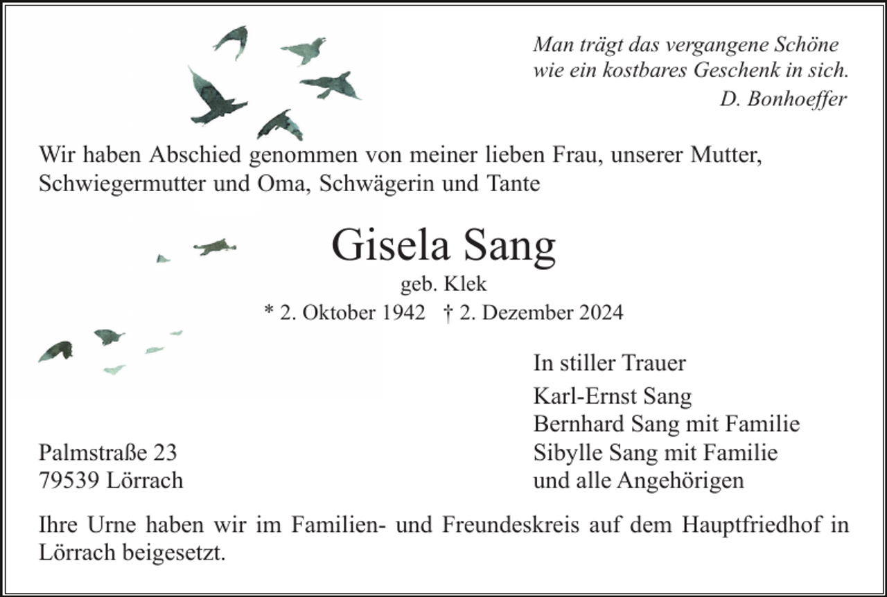<p>Man trägt das vergangene Schöne<br />wie ein kostbares Geschenk in sich.<br />D. Bonhoeffer</p><p>Wir haben Abschied genommen von meiner lieben Frau, unserer Mutter,<br />Schwiegermutter und Oma, Schwägerin und Tante</p><p>Gisela Sang<br />geb. Klek<br />* 2. Oktober 1942 † 2. Dezember 2024</p><p>Palmstraße 23<br />79539 Lörrach</p><p>In stiller Trauer<br />Karl-Ernst Sang<br />Bernhard Sang mit Familie<br />Sibylle Sang mit Familie<br />und alle Angehörigen</p><p>Ihre Urne haben wir im Familien- und Freundeskreis auf dem Hauptfriedhof in<br />Lörrach beigesetzt.</p>