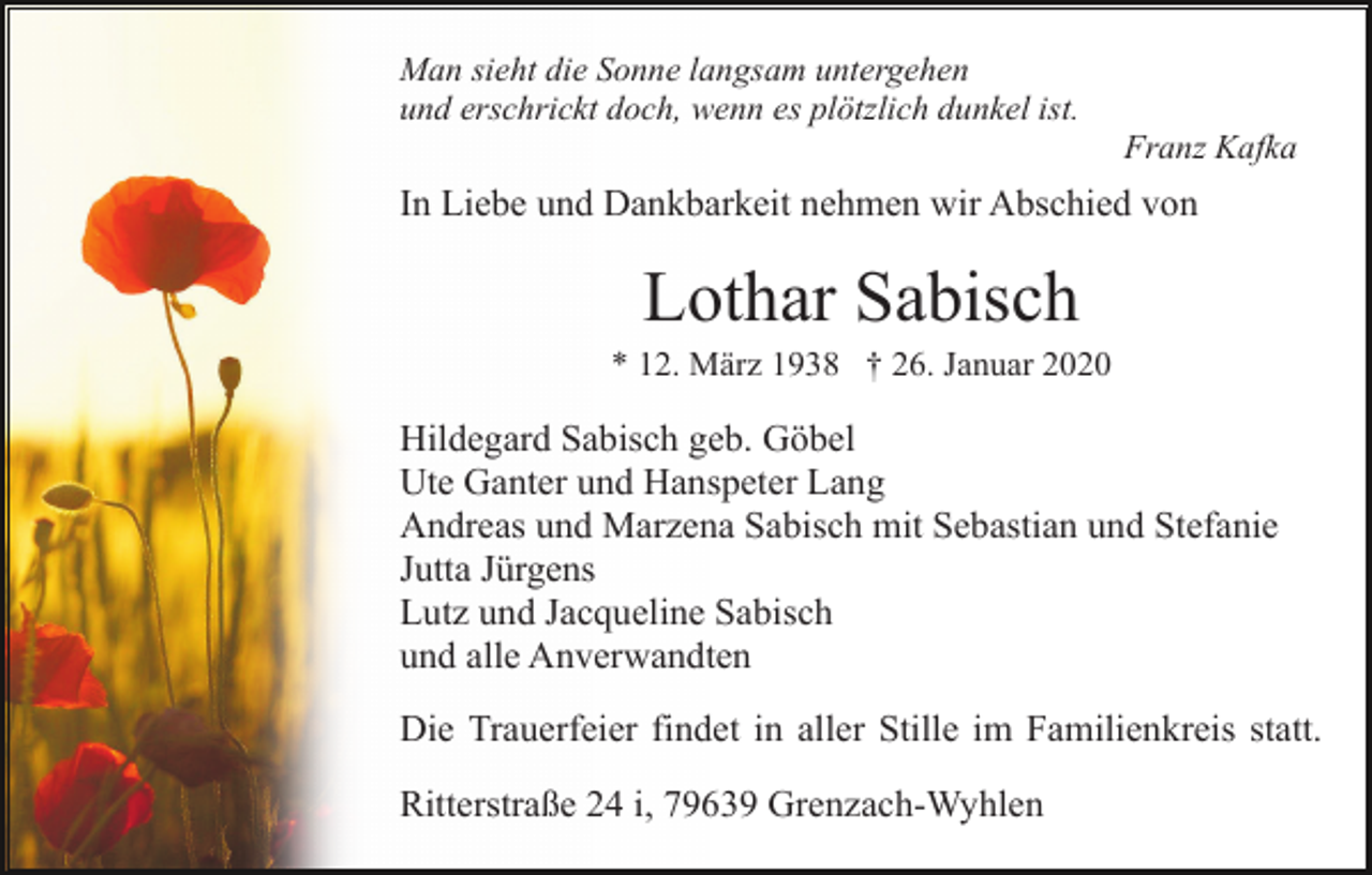 <p>Man sieht die Sonne langsam untergehen<br />und erschrickt doch, wenn es plötzlich dunkel ist.<br />Franz Kafka</p><p>In Liebe und Dankbarkeit nehmen wir Abschied von</p><p>Lothar Sabisch<br />* 12. März 1938 † 26. Januar 2020</p><p>Hildegard Sabisch geb. Göbel<br />Ute Ganter und Hanspeter Lang<br />Andreas und Marzena Sabisch mit Sebastian und Stefanie<br />Jutta Jürgens<br />Lutz und Jacqueline Sabisch<br />und alle Anverwandten<br />Die Trauerfeier findet in aller Stille im Familienkreis statt.<br />Ritterstraße 24 i, 79639 Grenzach-Wyhlen</p>