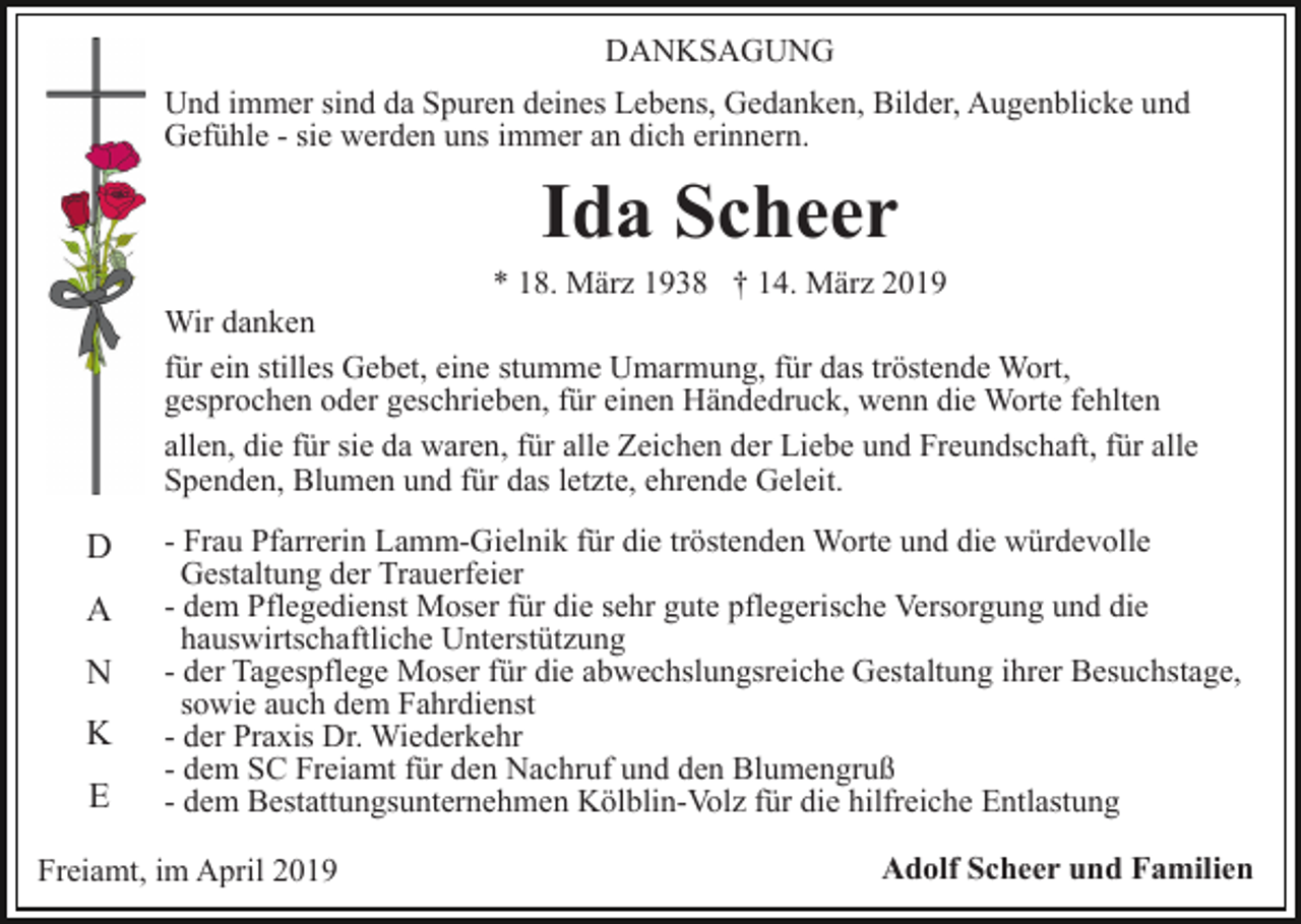 <p>DANKSAGUNG<br />Und immer sind da Spuren deines Lebens, Gedanken, Bilder, Augenblicke und<br />Gefühle - sie werden uns immer an dich erinnern.</p><p>Ida Scheer<br />* 18. März 1938 † 14. März 2019<br />Wir danken<br />für ein stilles Gebet, eine stumme Umarmung, für das tröstende Wort,<br />gesprochen oder geschrieben, für einen Händedruck, wenn die Worte fehlten<br />allen, die für sie da waren, für alle Zeichen der Liebe und Freundschaft, für alle<br />Spenden, Blumen und für das letzte, ehrende Geleit.</p><p>D<br />A<br />N<br />K<br />E</p><p>- Frau Pfarrerin Lamm-Gielnik für die tröstenden Worte und die würdevolle<br />Gestaltung der Trauerfeier<br />- dem Pflegedienst Moser für die sehr gute pflegerische Versorgung und die<br />hauswirtschaftliche Unterstützung<br />- der Tagespflege Moser für die abwechslungsreiche Gestaltung ihrer Besuchstage,<br />sowie auch dem Fahrdienst<br />- der Praxis Dr. Wiederkehr<br />- dem SC Freiamt für den Nachruf und den Blumengruß<br />- dem Bestattungsunternehmen Kölblin-Volz für die hilfreiche Entlastung</p><p>Freiamt, im April 2019</p><p>Adolf Scheer und Familien</p>