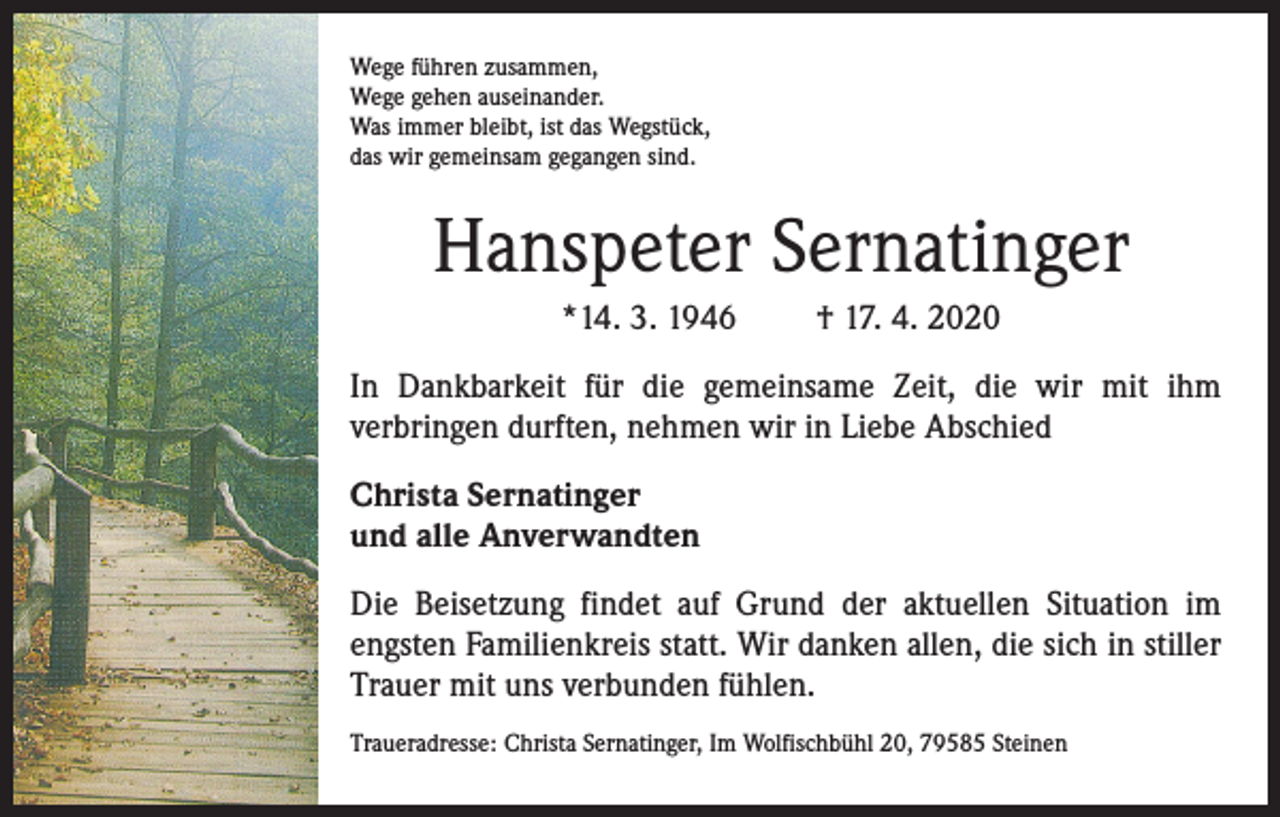 <p>Wege führen zusammen,<br />Wege gehen auseinander.<br />Was immer bleibt, ist das Wegstück,<br />das wir gemeinsam gegangen sind.</p><p>Hanspeter Sernatinger<br />*14. 3. 1946</p><p>† 17. 4. 2020</p><p>In Dankbarkeit für die gemeinsame Zeit, die wir mit ihm<br />verbringen durften, nehmen wir in Liebe Abschied<br />Christa Sernatinger<br />und alle Anverwandten<br />Die Beisetzung findet auf Grund der aktuellen Situation im<br />engsten Familienkreis statt. Wir danken allen, die sich in stiller<br />Trauer mit uns verbunden fühlen.<br />Traueradresse: Christa Sernatinger, Im Wolfischbühl 20, 79585 Steinen</p>