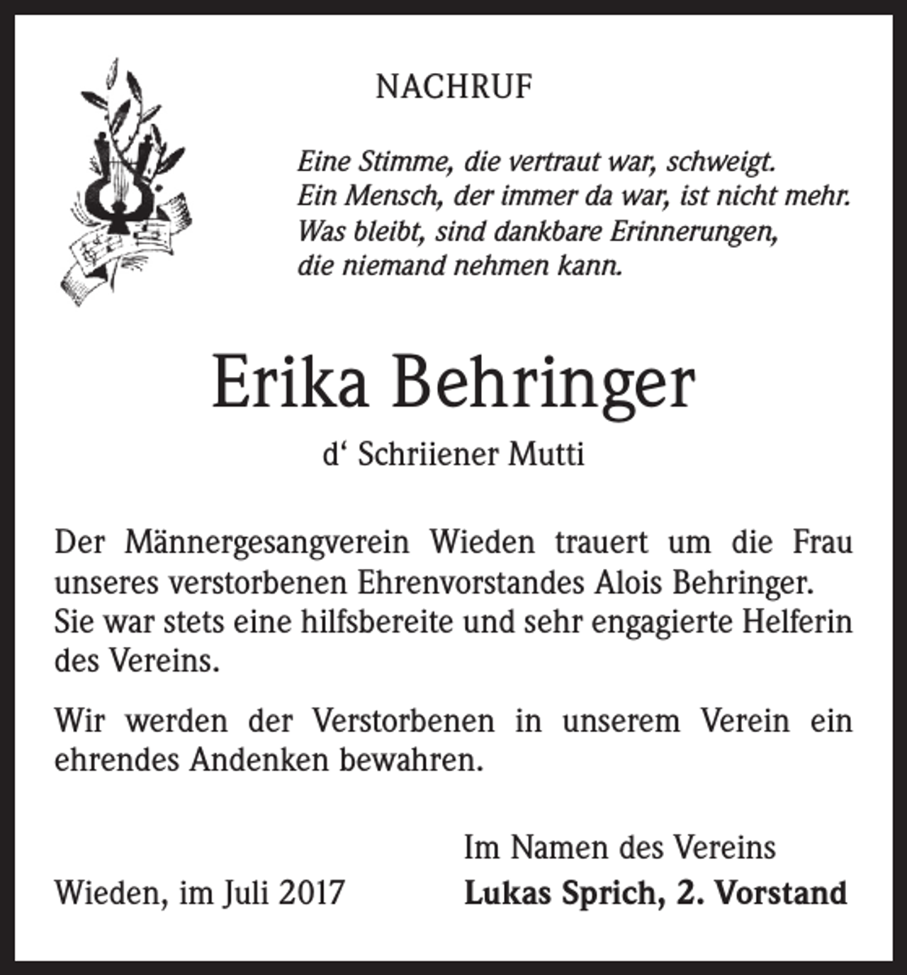 <p>NACHRUF<br />Eine Stimme, die vertraut war, schweigt.<br />Ein Mensch, der immer da war, ist nicht mehr.<br />Was bleibt, sind dankbare Erinnerungen,<br />die niemand nehmen kann.</p><p>Erika Behringer<br />d‘ Schriiener Mutti<br />Der Männergesangverein Wieden trauert um die Frau<br />unseres verstorbenen Ehrenvorstandes Alois Behringer.<br />Sie war stets eine hilfsbereite und sehr engagierte Helferin<br />des Vereins.<br />Wir werden der Verstorbenen in unserem Verein ein<br />ehrendes Andenken bewahren.</p><p>Wieden, im Juli 2017</p><p>Im Namen des Vereins<br />Lukas Sprich, 2. Vorstand</p>