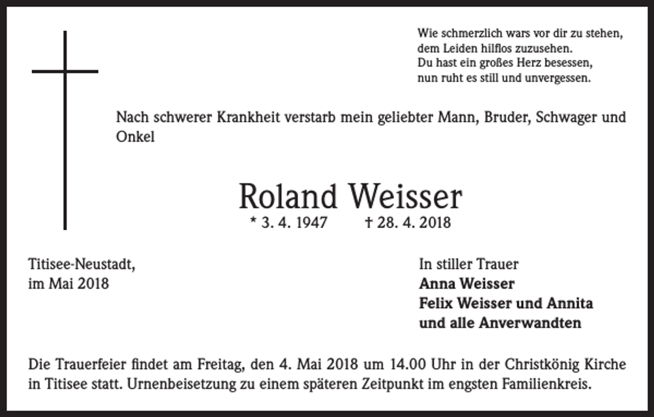 <p>Wie schmerzlich wars vor dir zu stehen,<br />dem Leiden hilflos zuzusehen.<br />Du hast ein großes Herz besessen,<br />nun ruht es still und unvergessen.</p><p>Nach schwerer Krankheit verstarb mein geliebter Mann, Bruder, Schwager und<br />Onkel</p><p>Roland Weisser<br />* 3. 4. 1947</p><p>† 28. 4. 2018</p><p>Titisee-Neustadt,<br />In stiller Trauer<br />im Mai 2018 Anna Weisser<br />Felix Weisser und Annita<br />und alle Anverwandten<br />Die Trauerfeier findet am Freitag, den 4. Mai 2018 um 14.00 Uhr in der Christkönig Kirche<br />in Titisee statt. Urnenbeisetzung zu einem späteren Zeitpunkt im engsten Familienkreis.</p>