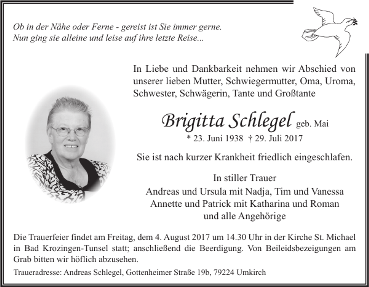 <p>O b i in<br />Ob<br />n dder<br />er NNähe<br />ä h e ooder<br />d er FFerne<br />er n e - -ggereist<br />er eist ististSiSie<br />e i immer<br />m m er ggerne.<br />er n e.<br />NNun<br />u n giging<br />n g sisie<br />e all<br />alleine<br />ei n e uund<br />n d l leise<br />eis e aauf<br />uf i ihre<br />hr e l letzte<br />etzt e RReise...<br />eis e...</p><p>I n Liebe<br />In<br />Li e b e und<br />u n d Dankbarkeit<br />D a n k b ar k eit nehmen<br />n e h m e n wir<br />wir Abschied<br />A bs c hi e d von<br />von<br />uunserer<br />ns er er lilieben<br />e b e n Mutter,<br />M utt er, Schwiegermutter,<br />S c h wi e g er m utt er, Oma,<br />O m a, Uroma,<br />Ur o m a,<br />SSchwester,<br />c h w est er, SSchwägerin,<br />c h w ä g eri n, Tante<br />Ta nt e uund<br />n d Großtante<br />Gr o ßt a nt e</p><p>Brigitta<br />Brigitt<br />a ScSchlegel<br />hlege l geb.<br />g e b. Mai<br />M ai<br />** 223.<br />3. JJuni<br />u ni 11938<br />9 3 8 †† 229.<br />9. JJuli<br />uli 22</p><p>Sie<br />Si<br />e ist<br />ist nnach<br />a c h kkurzer<br />ur z er Krankheit<br />Kr a n k h eit fri<br />friedlich<br />e dli c h eieingeschlafen.<br />n g es c hl af e n.<br />IInn stiller<br />still er Trauer<br />Tr a u er<br />AAndreas<br />n dr e as uund<br />n d Urs<br />ul a mit<br />mit NNadja,<br />a dj a, TiTim<br />m uund<br />n d Va<br />n ess a<br />Ursula<br />Vanessa<br />Annette<br />A n n ett e uund<br />n d PPatrick<br />atri c k mit<br />mit KKatharina<br />at h ari n a uund<br />n d RRoman<br />o ma n<br />uund<br />n d all<br />e Angehörige<br />A n g e h öri g e<br />alle<br />Di e TrTrauerfeier<br />Die<br />a u erf ei er fifindet<br />n d et aam<br />m FrFreitag,<br />eit a g, ddem<br />e m 4.4. AAugust<br />u g ust 22017<br />0 1 7 uum<br />m 114.30<br />4. 3 0 UUhr<br />hr i in<br />n dder<br />er Kir<br />Kirche<br />c h e St.<br />St. Michael<br />Mi c h a el<br />iinn Bad<br />B a d Krozingen-Tunsel<br />Kr o zi n g e n- T u ns el statt;<br />st att; anschließend<br />a ns c hli e ß e n d die<br />di e Beerdigung.<br />B e er di g u n g. Von<br />Vo n Beileidsbezeigungen<br />B eil ei ds b e z ei g u n g e n am<br />a m<br />Grab<br />bitten<br />wirhhöflich<br />Gr<br />a b bitt<br />e n wir<br />öfli c h aabzusehen.<br />b z us e h e n.<br />Traueradresse:<br />Tr<br />a u er a dr ess e: Andreas<br />A n dr e as SSchlegel,<br />c hl e g el, Gottenheimer<br />G ott e n h ei m er Str<br />Straße<br />a ß e 119b,<br />9 b, 779224<br />9 4 Umkirch<br />U m kir c h</p>