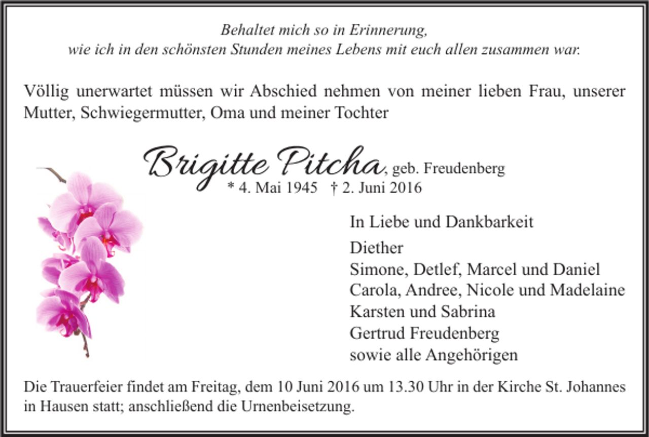 <p>Behaltet mich so in Erinnerung,<br />wie ich in den schönsten Stunden meines Lebens mit euch allen zusammen war.</p><p>Völlig unerwartet müssen wir Abschied nehmen von meiner lieben Frau, unserer<br />Mutter, Schwiegermutter, Oma und meiner Tochter</p><p>Brigitte Pitcha</p><p>, geb. Freudenberg<br />* 4. Mai 1945 † 2. Juni 2016</p><p>In Liebe und Dankbarkeit<br />Diether<br />Simone, Detlef, Marcel und Daniel<br />Carola, Andree, Nicole und Madelaine<br />Karsten und Sabrina<br />Gertrud Freudenberg<br />sowie alle Angehörigen<br />Die Trauerfeier findet am Freitag, dem 10 Juni 2016 um 13.30 Uhr in der Kirche St. Johannes<br />in Hausen statt; anschließend die Urnenbeisetzung.</p>