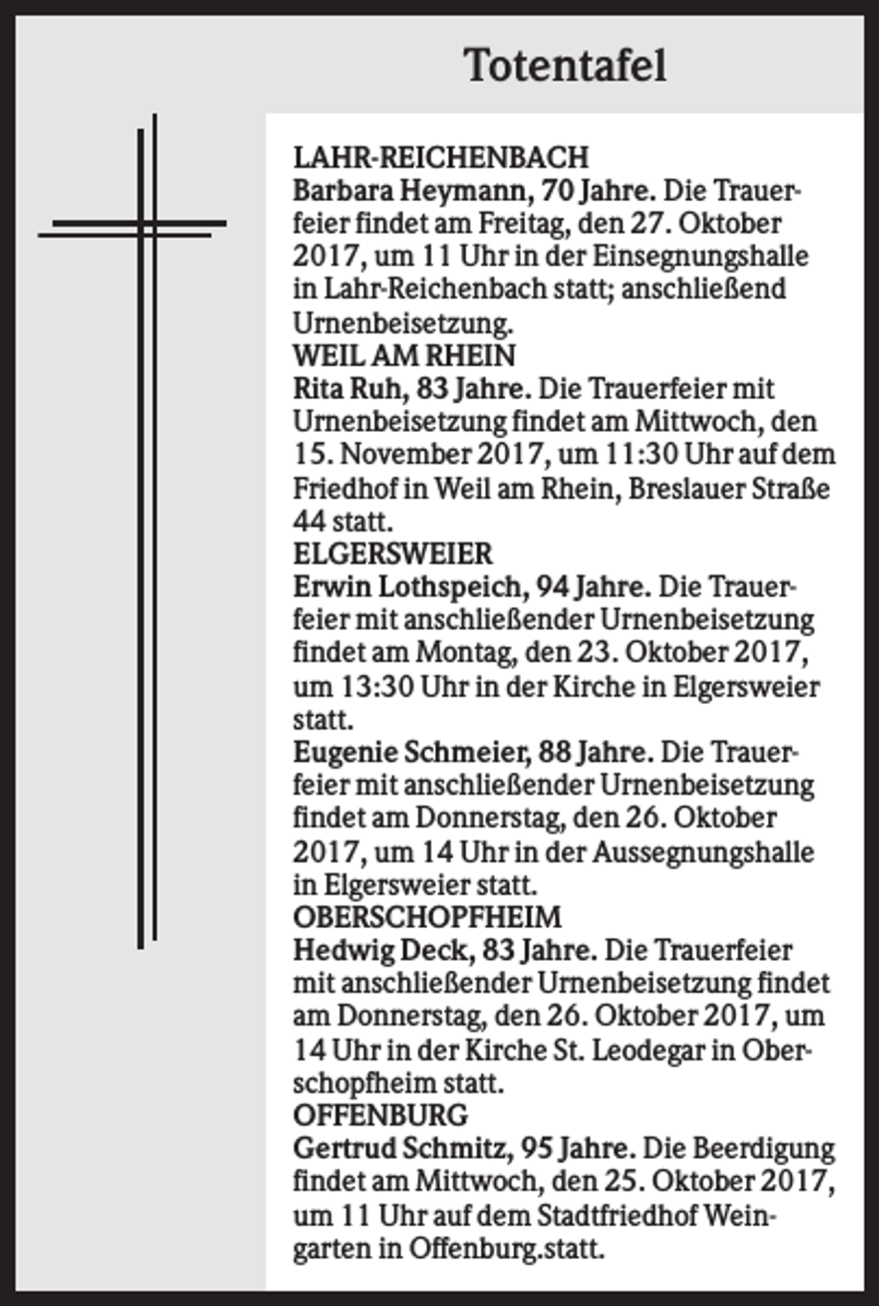 <p>Totentafel<br />LAHR-REICHENBACH<br />Barbara Heymann, 70 Jahre. Die Trauerfeier findet am Freitag, den 27. Oktober<br />2017, um 11 Uhr in der Einsegnungshalle<br />in Lahr-Reichenbach statt; anschließend<br />Urnenbeisetzung.<br />WEIL AM RHEIN<br />Rita Ruh, 83 Jahre. Die Trauerfeier mit<br />Urnenbeisetzung findet am Mittwoch, den<br />15. November 2017, um 11:30 Uhr auf dem<br />Friedhof in Weil am Rhein, Breslauer Straße<br />44 statt.<br />ELGERSWEIER<br />Erwin Lothspeich, 94 Jahre. Die Trauerfeier mit anschließender Urnenbeisetzung<br />findet am Montag, den 23. Oktober 2017,<br />um 13:30 Uhr in der Kirche in Elgersweier<br />statt.<br />Eugenie Schmeier, 88 Jahre. Die Trauerfeier mit anschließender Urnenbeisetzung<br />findet am Donnerstag, den 26. Oktober<br />2017, um 14 Uhr in der Aussegnungshalle<br />in Elgersweier statt.<br />OBERSCHOPFHEIM<br />Hedwig Deck, 83 Jahre. Die Trauerfeier<br />mit anschließender Urnenbeisetzung findet<br />am Donnerstag, den 26. Oktober 2017, um<br />14 Uhr in der Kirche St. Leodegar in Oberschopfheim statt.<br />OFFENBURG<br />Gertrud Schmitz, 95 Jahre. Die Beerdigung<br />findet am Mittwoch, den 25. Oktober 2017,<br />um 11 Uhr auf dem Stadtfriedhof Weingarten in Offenburg.statt.</p>