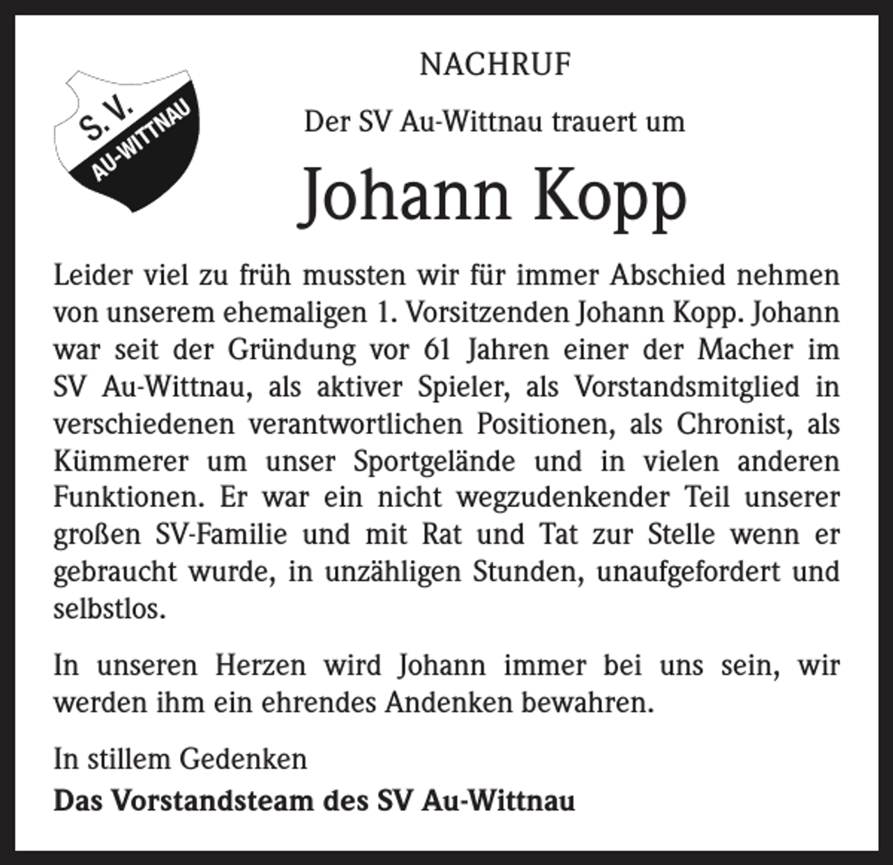<p>V. AU<br />S. WITTN<br />AU</p><p>NACHRUF<br />Der SV Au-Wittnau trauert um</p><p>Johann Kopp</p><p>Leider viel zu früh mussten wir für immer Abschied nehmen<br />von unserem ehemaligen 1. Vorsitzenden Johann Kopp. Johann<br />war seit der Gründung vor 61 Jahren einer der Macher im<br />SV Au-Wittnau, als aktiver Spieler, als Vorstandsmitglied in<br />­verschiedenen verantwortlichen Positionen, als Chronist, als<br />Kümmerer um unser Sportgelände und in vielen anderen<br />­Funktionen. Er war ein nicht wegzudenkender Teil unserer<br />großen SV-Familie und mit Rat und Tat zur Stelle wenn er<br />­gebraucht wurde, in unzähligen Stunden, unaufgefordert und<br />selbstlos.<br />In unseren Herzen wird Johann immer bei uns sein, wir­<br />werden ihm ein ehrendes Andenken bewahren.<br />In stillem Gedenken<br />Das Vorstandsteam des SV Au-Wittnau</p>