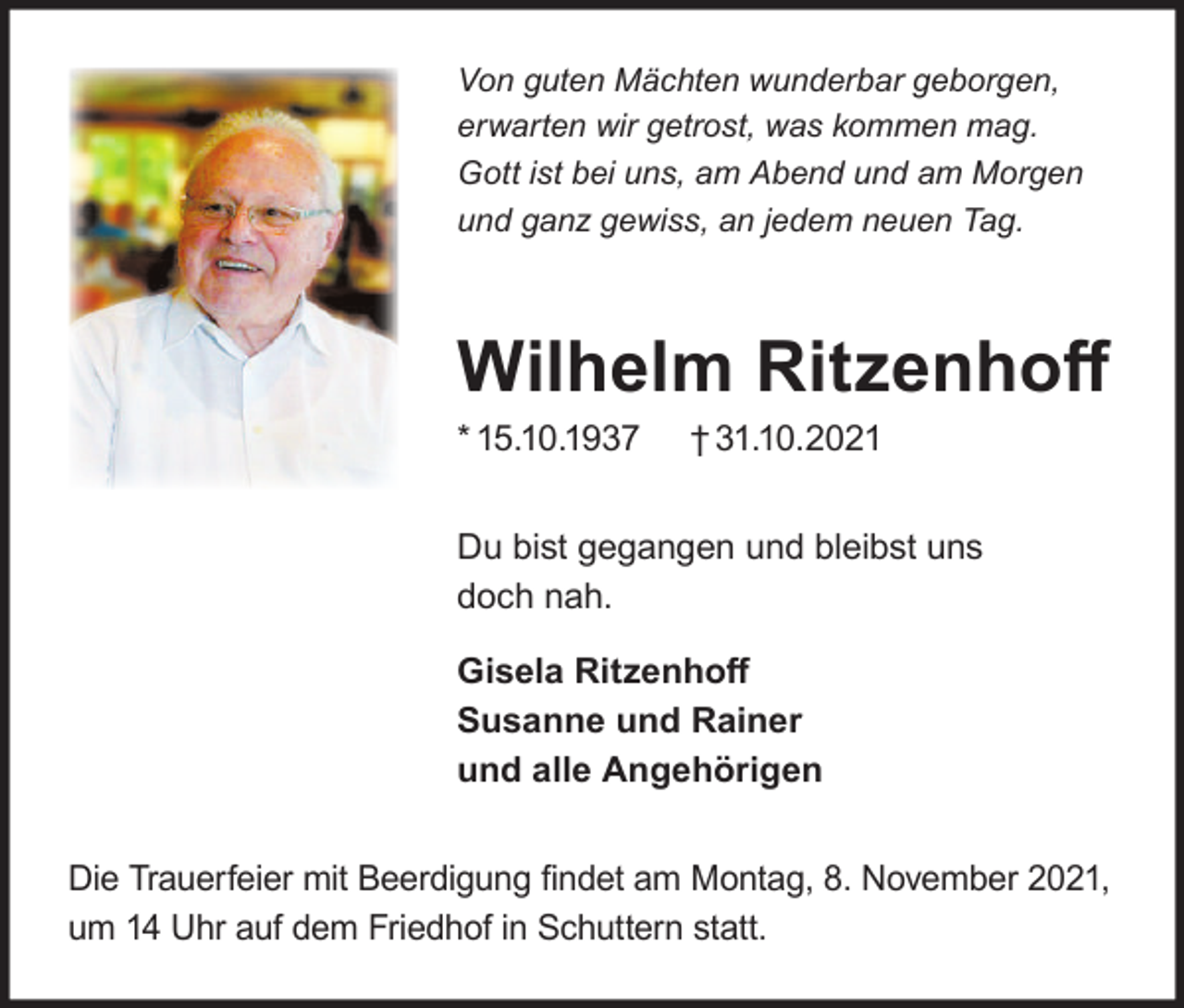 <p>Von guten Mächten wunderbar geborgen,<br />erwarten wir getrost, was kommen mag.<br />Gott ist bei uns, am Abend und am Morgen<br />und ganz gewiss, an jedem neuen Tag.</p><p>Wilhelm Ritzenhoﬀ<br />* 15.10.1937</p><p>† 31.10.2021</p><p>Du bist gegangen und bleibst uns<br />doch nah.<br />Gisela Ritzenhoﬀ<br />Susanne und Rainer<br />und alle Angehörigen<br />Die Trauerfeier mit Beerdigung ﬁndet am Montag, 8. November 2021,<br />um 14 Uhr auf dem Friedhof in Schuttern statt.</p>