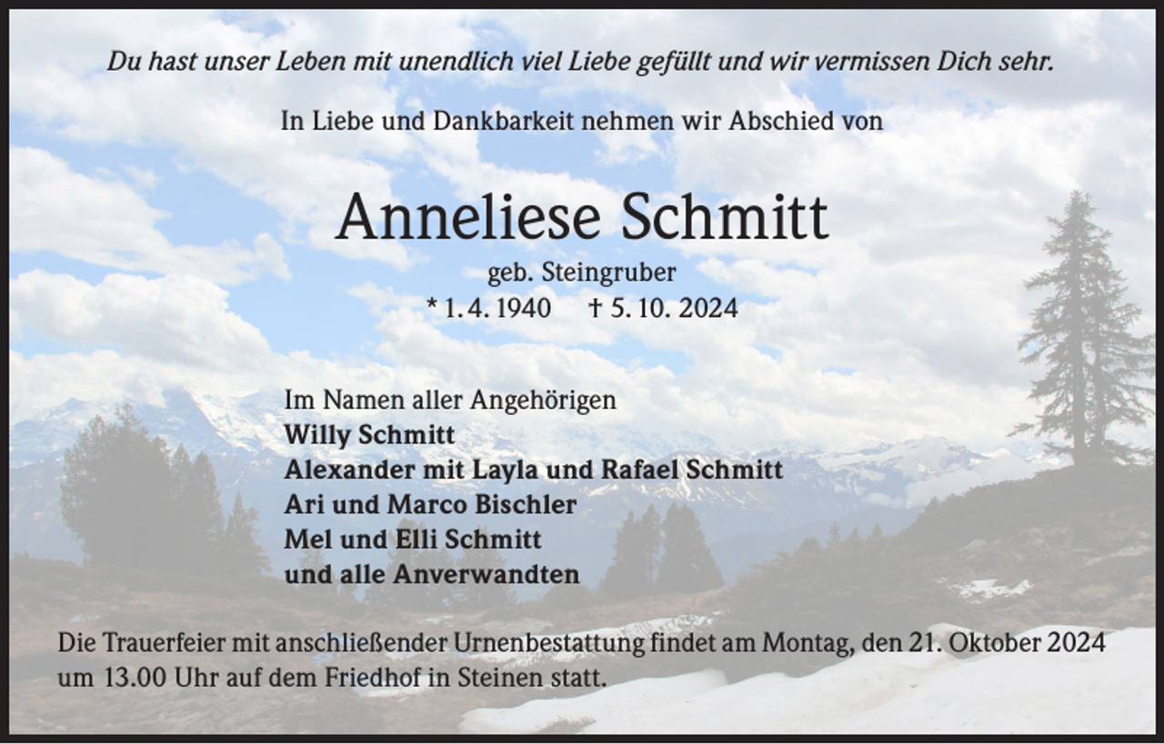 <p>Du hast unser Leben mit unendlich viel Liebe gefüllt und wir vermissen Dich sehr.<br />In Liebe und Dankbarkeit nehmen wir Abschied von</p><p>Anneliese Schmitt<br />geb. Steingruber<br />* 1. 4. 1940 † 5. 10. 2024</p><p>Im Namen aller Angehörigen<br />Willy Schmitt<br />Alexander mit Layla und Rafael Schmitt<br />Ari und Marco Bischler<br />Mel und Elli Schmitt<br />und alle Anverwandten<br />Die Trauerfeier mit anschließender Urnenbestattung findet am Montag, den 21. Oktober 2024<br />um 13.00 Uhr auf dem Friedhof in Steinen statt.</p>