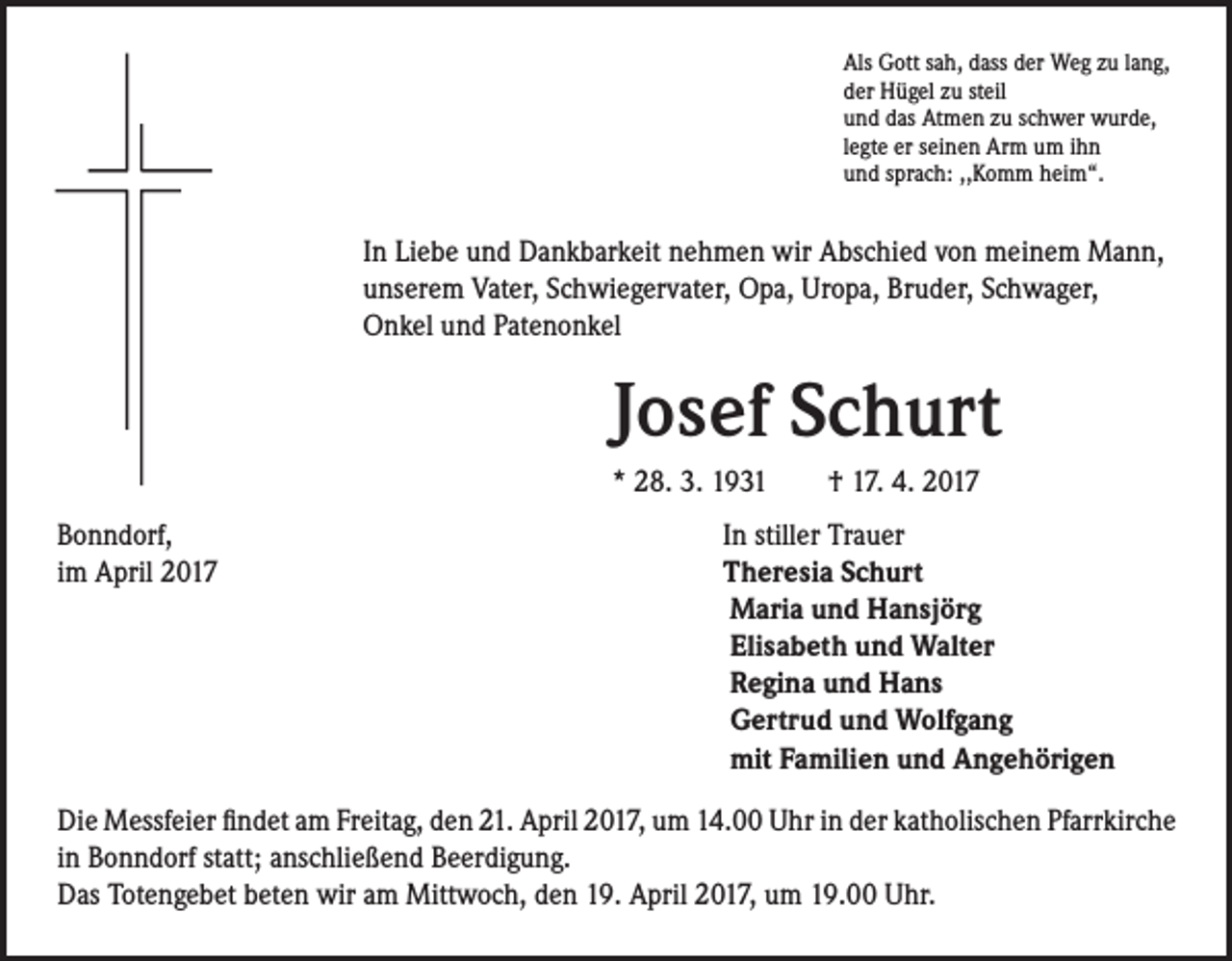 <p>Als Gott sah, dass der Weg zu lang,<br />der Hügel zu steil<br />und das Atmen zu schwer wurde,<br />legte er seinen Arm um ihn<br />und sprach: ,,Komm heim“.</p><p>In Liebe und Dankbarkeit nehmen wir Abschied von meinem Mann,<br />unserem Vater, Schwiegervater, Opa, Uropa, Bruder, Schwager,<br />Onkel und Patenonkel</p><p>Josef Schurt<br />* 28. 3. 1931 † 17. 4. 2017</p><p>Bonndorf,<br />im April 2017</p><p>In stiller Trauer<br />Theresia Schurt<br />Maria und Hansjörg<br />Elisabeth und Walter<br />Regina und Hans<br />Gertrud und Wolfgang<br />mit Familien und Angehörigen</p><p>Die Messfeier findet am Freitag, den 21. April 2017, um 14.00 Uhr in der katholischen Pfarrkirche<br />in Bonndorf statt; anschließend Beerdigung.<br />Das Totengebet beten wir am Mittwoch, den 19. April 2017, um 19.00 Uhr.</p>