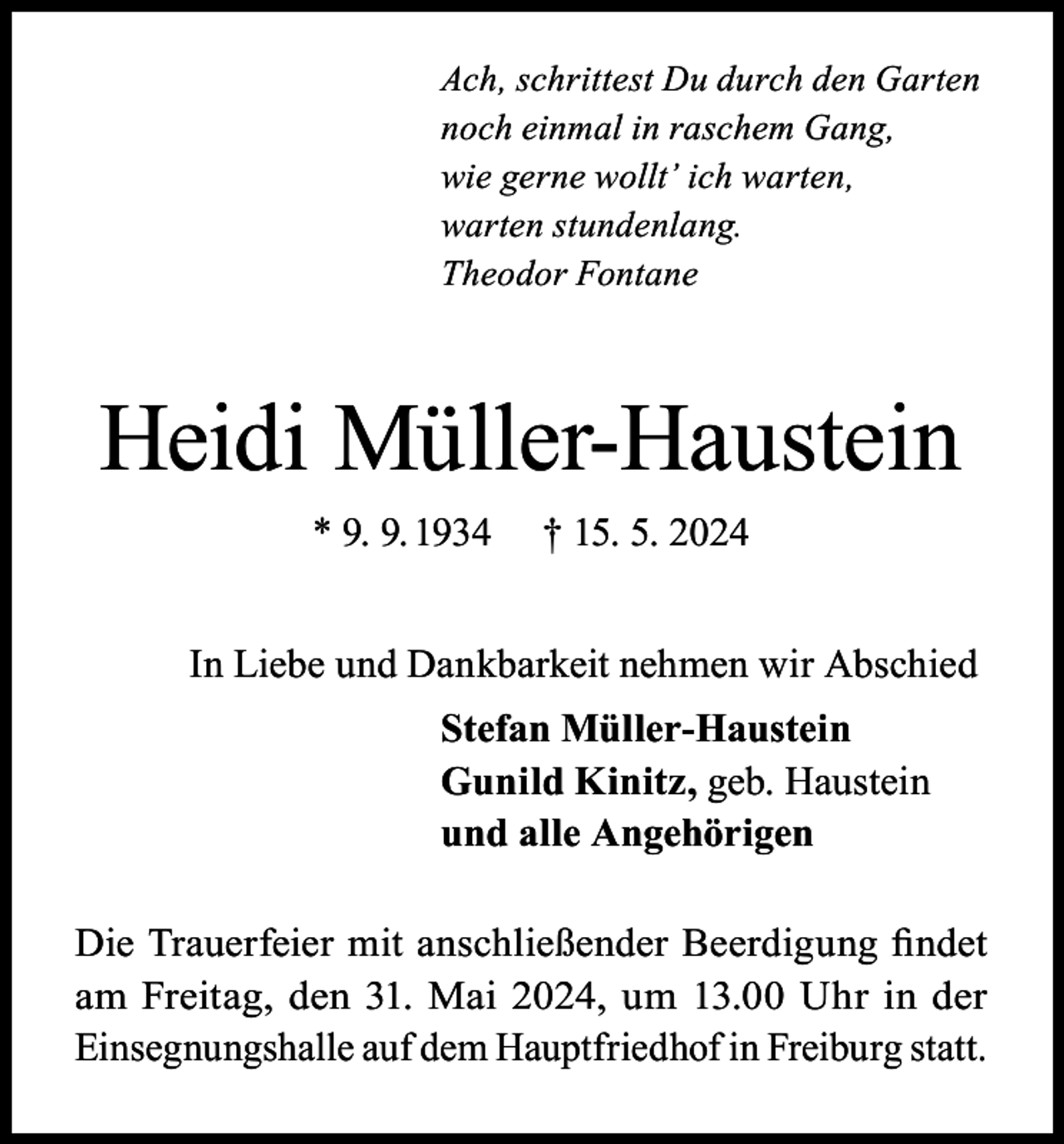 <p>Ach, schrittest Du durch den Garten<br />noch einmal in raschem Gang,<br />wie gerne wollt’ ich warten,<br />warten stundenlang.<br />Theodor Fontane</p><p>Heidi Müller-Haustein<br />* 9. 9. 1934</p><p>† 15. 5. 2024</p><p>In Liebe und Dankbarkeit nehmen wir Abschied<br />Stefan Müller-Haustein<br />Gunild Kinitz, geb. Haustein<br />und alle Angehörigen<br />Die Trauerfeier mit anschließender Beerdigung findet<br />am Freitag, den 31. Mai 2024, um 13.00 Uhr in der<br />Einsegnungshalle auf dem Hauptfriedhof in Freiburg statt.</p>