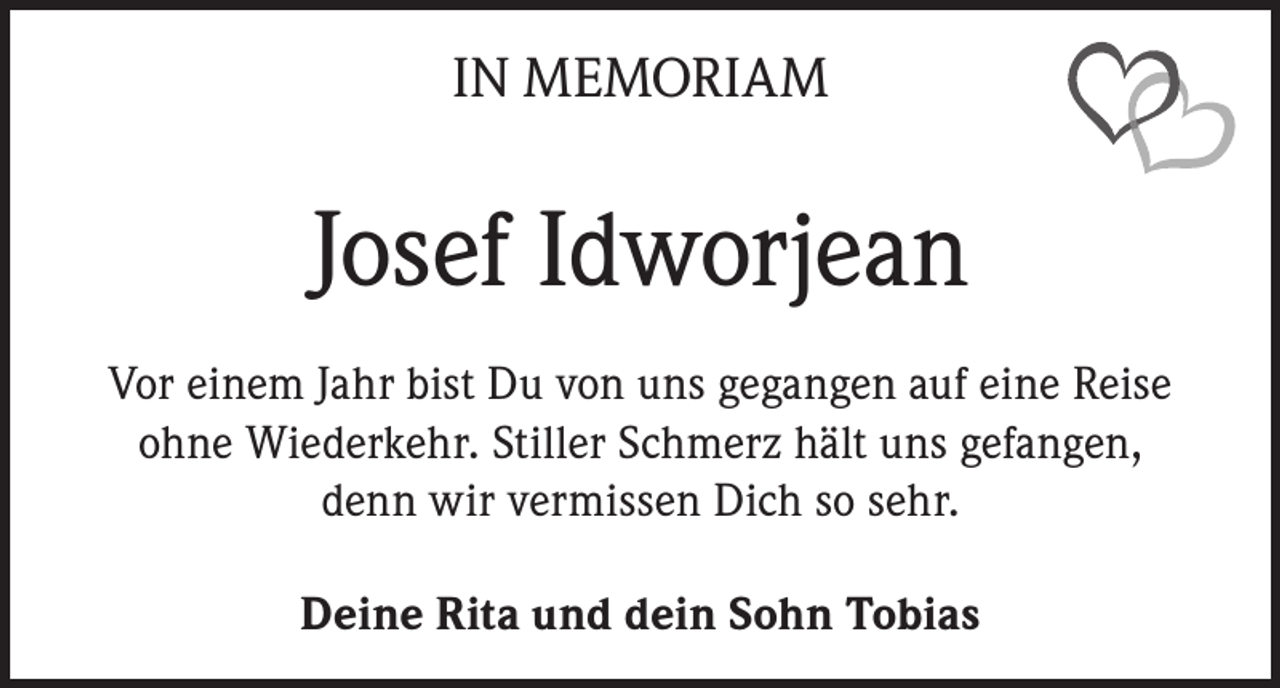 <p>IN MEMORIAM</p><p>Josef Idworjean<br />Vor einem Jahr bist Du von uns gegangen auf eine Reise<br />ohne Wiederkehr. Stiller Schmerz hält uns gefangen,<br />denn wir vermissen Dich so sehr.<br />Deine Rita und dein Sohn Tobias</p>