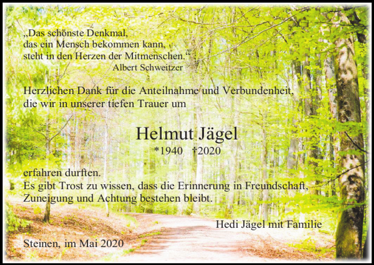 <p>„Das schönste Denkmal,<br />das ein Mensch bekommen kann,<br />steht in den Herzen der Mitmenschen.“<br />Albert Schweitzer</p><p>Herzlichen Dank für die Anteilnahme und Verbundenheit,<br />die wir in unserer tiefen Trauer um</p><p>Helmut Jägel<br />*1940 †2020<br />erfahren durften.<br />Es gibt Trost zu wissen, dass die Erinnerung in Freundschaft,<br />Zuneigung und Achtung bestehen bleibt.<br />Hedi Jägel mit Familie<br />Steinen, im Mai 2020</p>