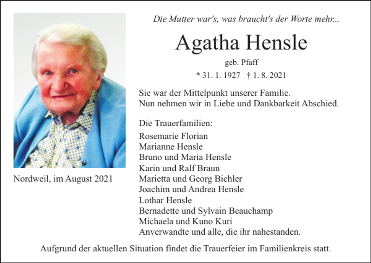 <p>Die Mutter war's, was braucht's der Worte mehr...</p><p>Agatha Hensle<br />geb. Pfaff<br />* 31. 1. 1927 † 1. 8. 2021</p><p>Sie war der Mittelpunkt unserer Familie.<br />Nun nehmen wir in Liebe und Dankbarkeit Abschied.</p><p>Nordweil, im August 2021</p><p>Die Trauerfamilien:<br />Rosemarie Florian<br />Marianne Hensle<br />Bruno und Maria Hensle<br />Karin und Ralf Braun<br />Marietta und Georg Bichler<br />Joachim und Andrea Hensle<br />Lothar Hensle<br />Bernadette und Sylvain Beauchamp<br />Michaela und Kuno Kuri<br />Anverwandte und alle, die ihr nahestanden.</p><p>Aufgrund der aktuellen Situation findet die Trauerfeier im Familienkreis statt.</p>