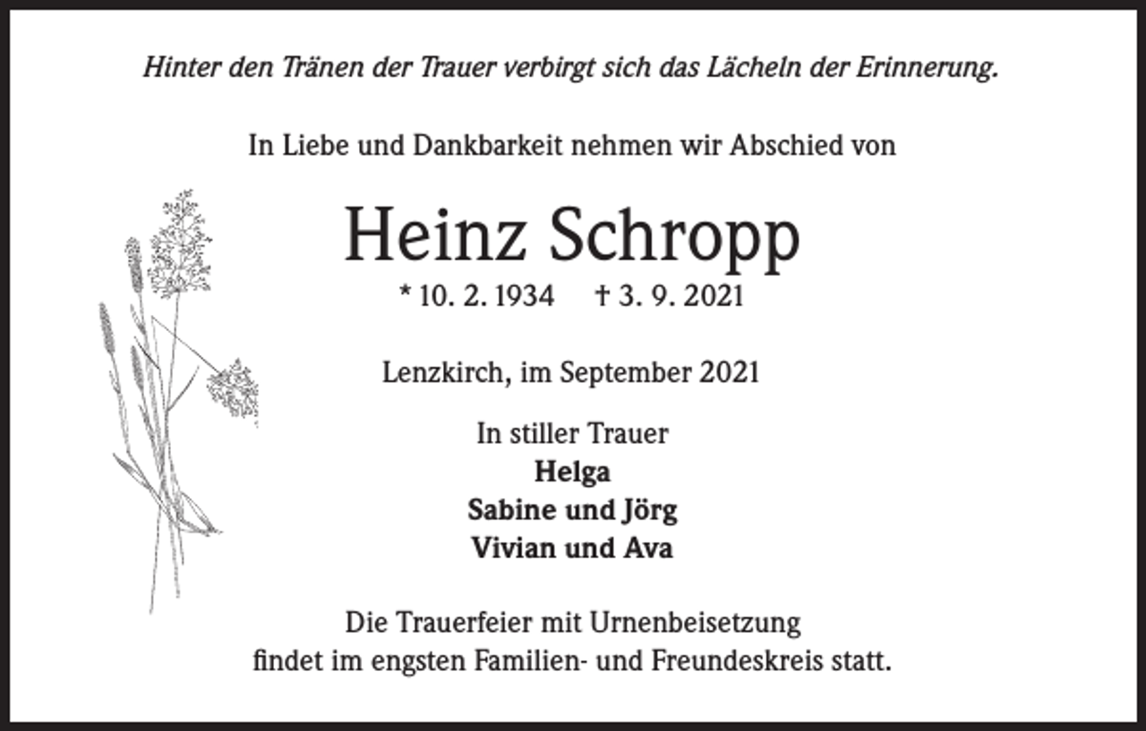 <p>Hinter den Tränen der Trauer verbirgt sich das Lächeln der Erinnerung.</p><p>In Liebe und Dankbarkeit nehmen wir Abschied von</p><p>Heinz Schropp<br />* 10. 2. 1934</p><p>† 3. 9. 2021</p><p>Lenzkirch, im September 2021<br />In stiller Trauer<br />Helga<br />Sabine und Jörg<br />Vivian und Ava<br />Die Trauerfeier mit Urnenbeisetzung<br />findet im engsten Familien- und Freundeskreis statt.</p>
