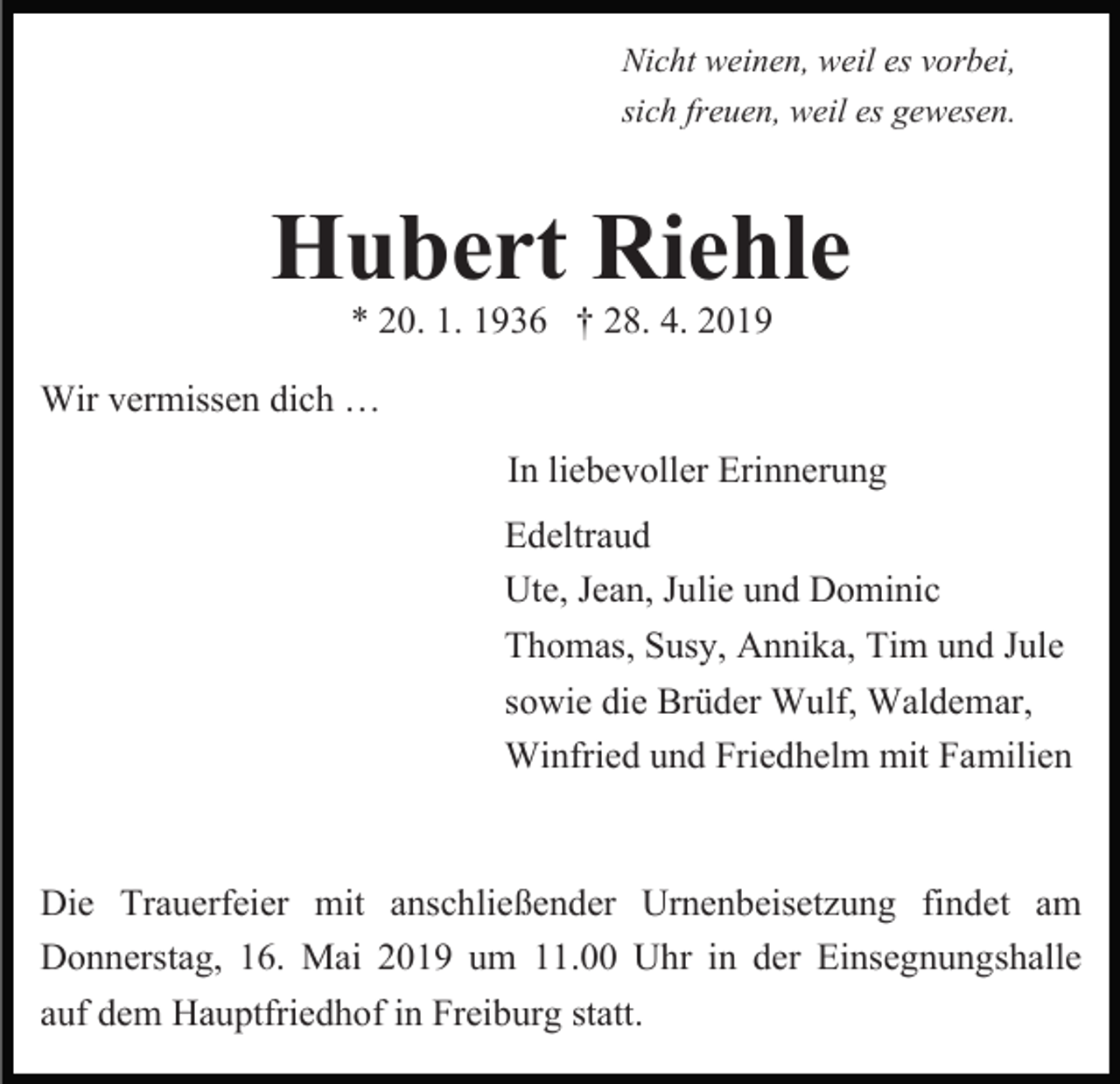<p>Nicht weinen, weil es vorbei,<br />sich freuen, weil es gewesen.</p><p>Hubert Riehle<br />* 20. 1. 1936 † 28. 4. 2019<br />Wir vermissen dich …<br />In liebevoller Erinnerung<br />Edeltraud<br />Ute, Jean, Julie und Dominic<br />Thomas, Susy, Annika, Tim und Jule<br />sowie die Brüder Wulf, Waldemar,<br />Winfried und Friedhelm mit Familien<br />Die Trauerfeier mit anschließender Urnenbeisetzung findet am<br />Donnerstag, 16. Mai 2019 um 11.00 Uhr in der Einsegnungshalle<br />auf dem Hauptfriedhof in Freiburg statt.</p>