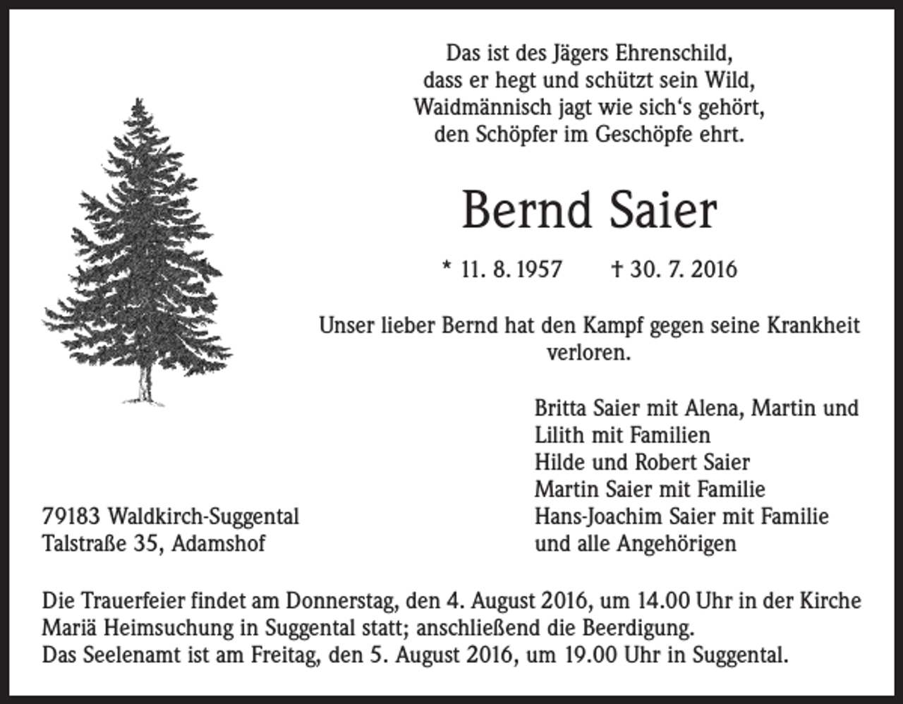 <p>Das ist des Jägers Ehrenschild,<br />dass er hegt und schützt sein Wild,<br />Waidmännisch jagt wie sich‘s gehört,<br />den Schöpfer im Geschöpfe ehrt.</p><p>Bernd Saier<br />* 11. 8. 1957 † 30. 7. 2016<br />Unser lieber Bernd hat den Kampf gegen seine Krankheit<br />verloren.</p><p>79183 Waldkirch-Suggental<br />Talstraße 35, Adamshof</p><p>Britta Saier mit Alena, Martin und<br />Lilith mit Familien<br />Hilde und Robert Saier<br />Martin Saier mit Familie<br />Hans-Joachim Saier mit Familie<br />und alle Angehörigen</p><p>Die Trauerfeier findet am Donnerstag, den 4. August 2016, um 14.00 Uhr in der Kirche<br />Mariä Heimsuchung in Suggental statt; anschließend die Beerdigung.<br />Das Seelenamt ist am Freitag, den 5. August 2016, um 19.00 Uhr in Suggental.</p>