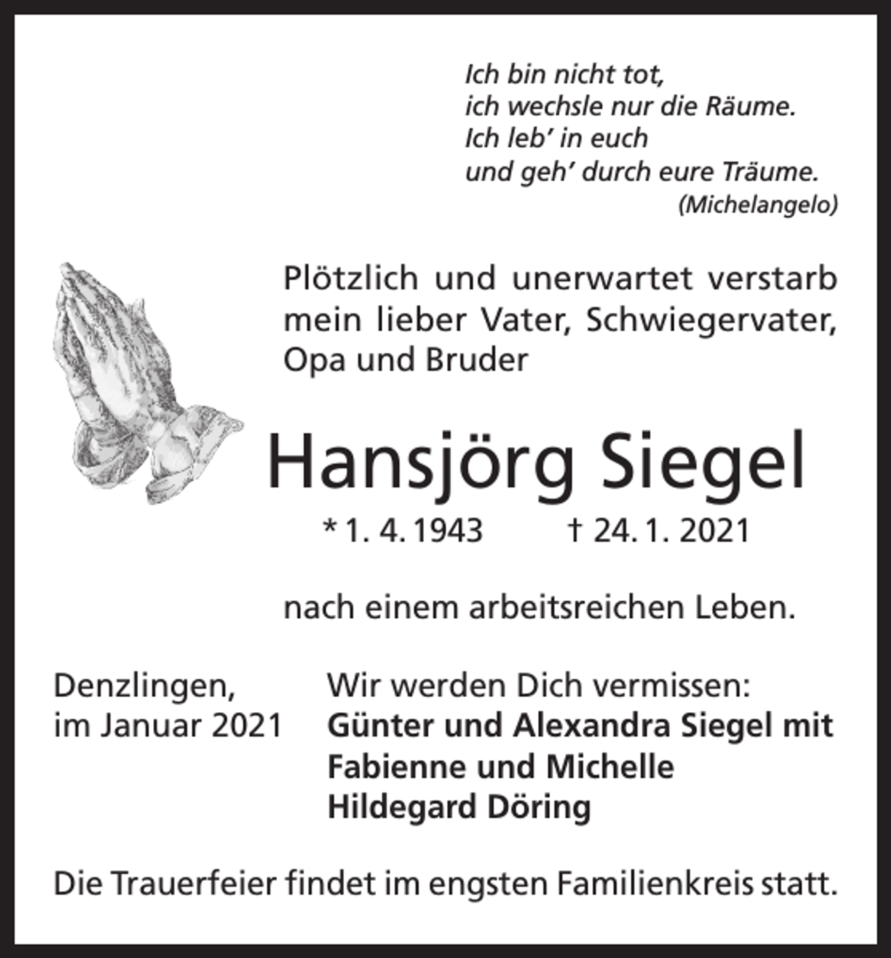 <p>Ich bin nicht tot,<br />ich wechsle nur die Räume.<br />Ich leb’ in euch<br />und geh’ durch eure Träume.</p><p>(Michelangelo)</p><p>Plötzlich und unerwartet verstarb<br />mein lieber Vater, Schwiegervater,<br />Opa und Bruder</p><p>Hansjörg Siegel<br />* 1. 4. 1943</p><p>† 24. 1. 2021</p><p>nach einem arbeitsreichen Leben.<br />Denzlingen,<br />Wir werden Dich vermissen:<br />im Januar 2021 Günter und Alexandra Siegel mit<br />Fabienne und Michelle<br />Hildegard Döring<br />Die Trauerfeier findet im engsten Familienkreis statt.</p>