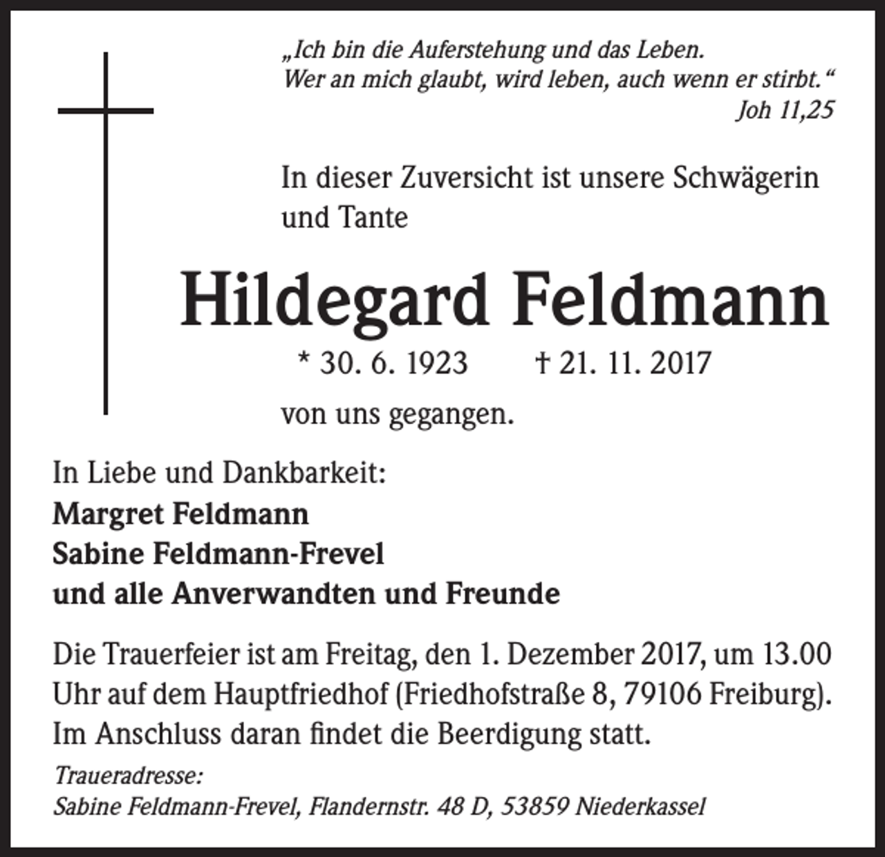 <p>„Ich bin die Auferstehung und das Leben.<br />Wer an mich glaubt, wird leben, auch wenn er stirbt.“<br />Joh 11,25</p><p>In dieser Zuversicht ist unsere Schwägerin<br />und Tante</p><p>Hildegard Feldmann<br />* 30. 6. 1923 † 21. 11. 2017<br />von uns gegangen.</p><p>In Liebe und Dankbarkeit:<br />Margret Feldmann<br />Sabine Feldmann-Frevel<br />und alle Anverwandten und Freunde<br />Die Trauerfeier ist am Freitag, den 1. Dezember 2017, um 13.00<br />Uhr auf dem Hauptfriedhof (Friedhofstraße 8, 79106 Freiburg).<br />Im Anschluss daran findet die Beerdigung statt.<br />Traueradresse:<br />Sabine Feldmann-Frevel, Flandernstr. 48 D, 53859 Niederkassel</p>