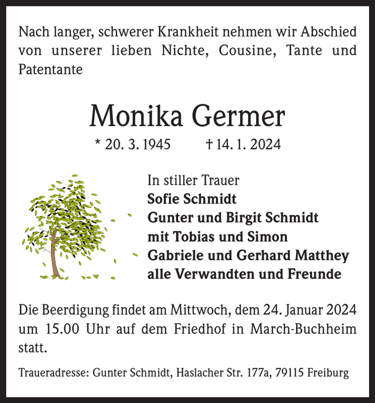 <p>Nach langer, schwerer Krankheit nehmen wir Abschied<br />von unserer lieben Nichte, Cousine, Tante und<br />Patentante</p><p>Monika Germer<br />* 20. 3. 1945</p><p>† 14. 1. 2024</p><p>In stiller Trauer<br />Sofie Schmidt<br />Gunter und Birgit Schmidt<br />mit Tobias und Simon<br />Gabriele und Gerhard Matthey<br />alle Verwandten und Freunde<br />Die Beerdigung findet am Mittwoch, dem 24. Januar 2024<br />um 15.00 Uhr auf dem Friedhof in March-Buchheim<br />statt.<br />Traueradresse: Gunter Schmidt, Haslacher Str. 177a, 79115 Freiburg</p>