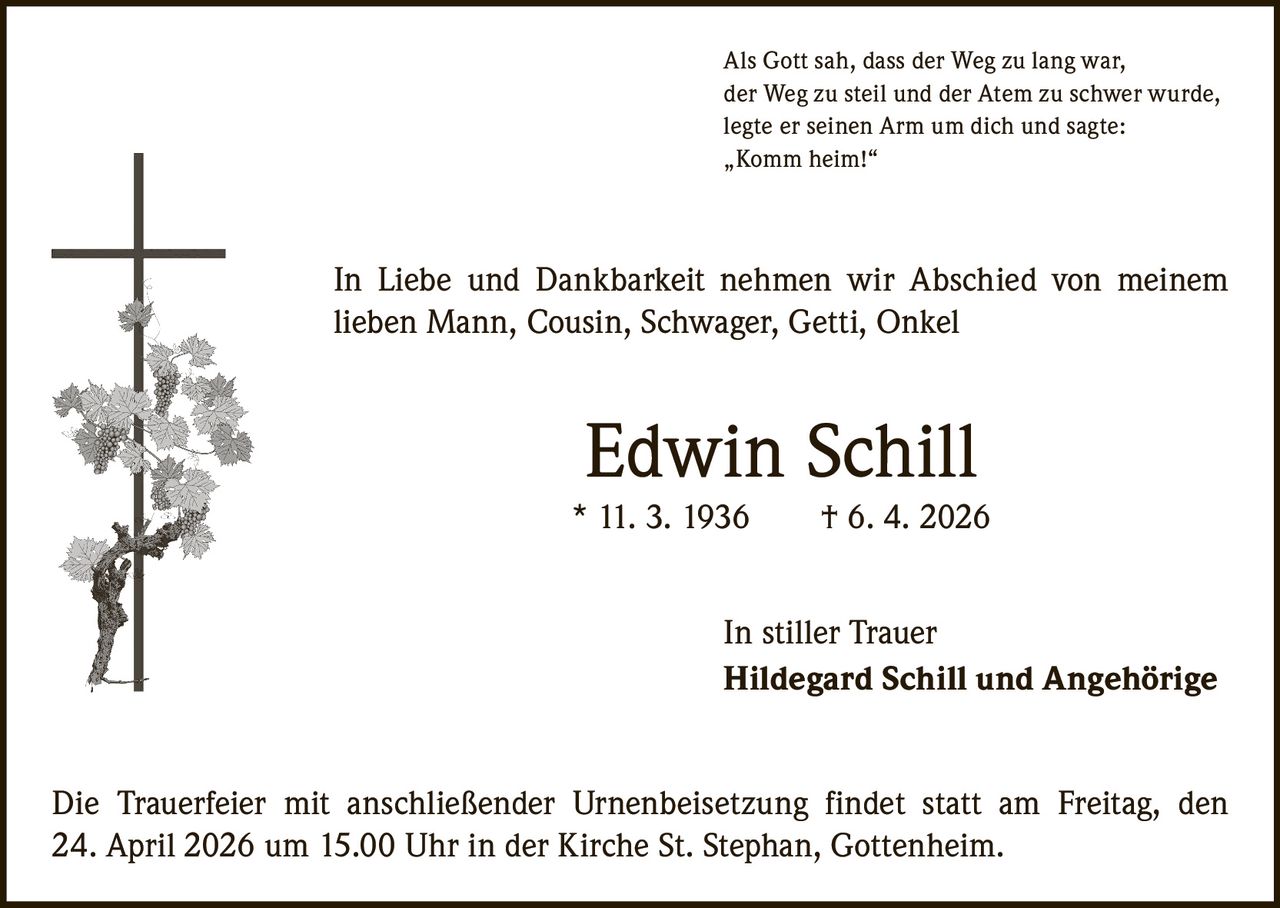 Als Gott sah, dass der Weg zu lang war,
der Weg zu steil und der Atem zu schwer wurde,
legte er seinen Arm um dich und sagte:
„Komm heim!“

In Liebe und Dankbarkeit nehmen wir Abschied von meinem
­lieben Mann, Cousin, Schwager, Getti, Onkel

Edwin Schill

* 11. 3. 1936   † 6. 4. 2026
In stiller Trauer
Hildegard Schill und Angehörige
Die Trauerfeier mit anschließender Urnenbeisetzung findet statt am Freitag, den
24. April 2026 um 15.00 Uhr in der Kirche St. Stephan, Gottenheim.