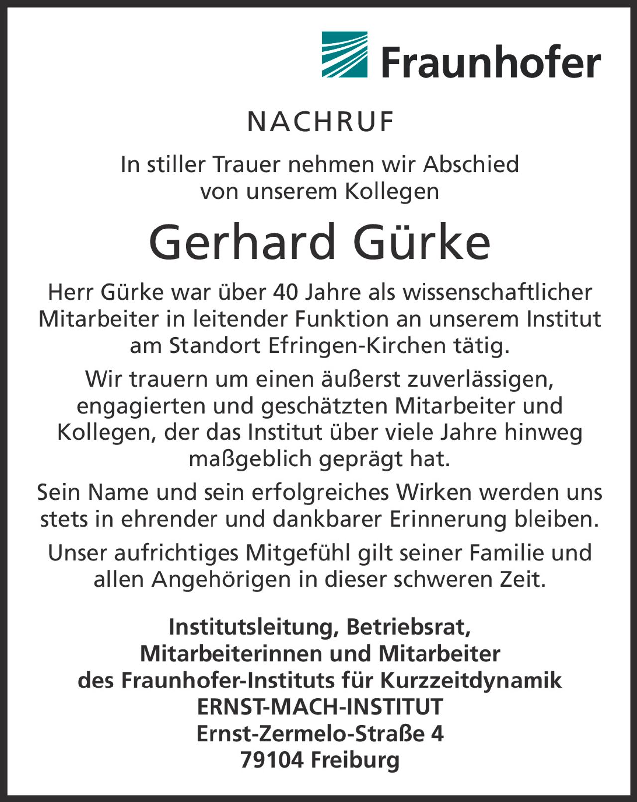 NACHRUF
In stiller Trauer nehmen wir Abschied
von unserem Kollegen

Gerhard Gürke
Herr Gürke war über 40 Jahre als wissenschaftlicher
Mitarbeiter in leitender Funktion an unserem Institut
am Standort Efringen-Kirchen tätig.
Wir trauern um einen äußerst zuverlässigen,
engagierten und geschätzten Mitarbeiter und
Kollegen, der das Institut über viele Jahre hinweg
maßgeblich geprägt hat.
Sein Name und sein erfolgreiches Wirken werden uns
stets in ehrender und dankbarer Erinnerung bleiben.
Unser aufrichtiges Mitgefühl gilt seiner Familie und
allen Angehörigen in dieser schweren Zeit.
Institutsleitung, Betriebsrat,
Mitarbeiterinnen und Mitarbeiter
des Fraunhofer-Instituts für Kurzzeitdynamik
ERNST-MACH-INSTITUT
Ernst-Zermelo-Straße 4
79104 Freiburg