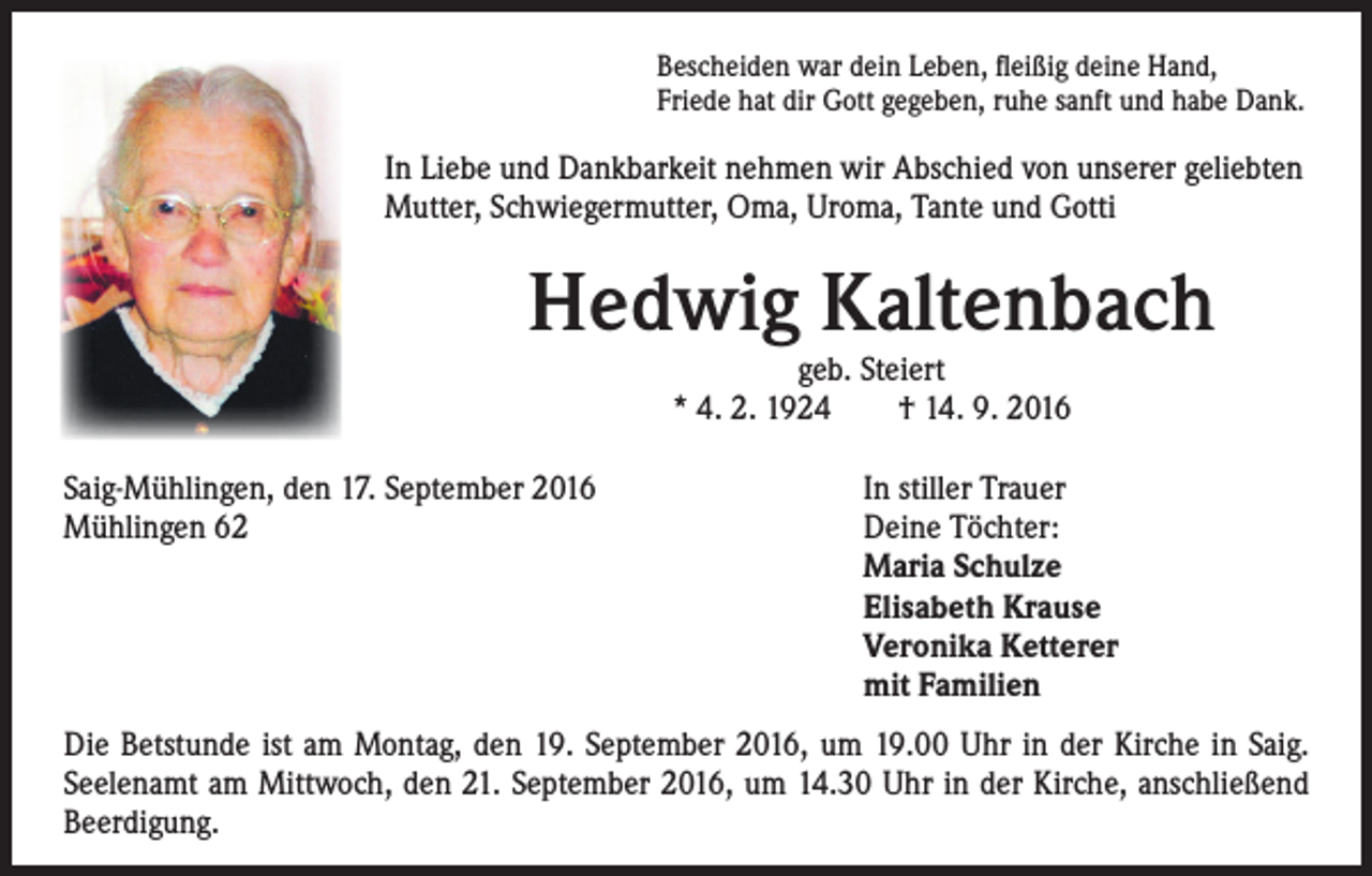 <p>Bescheiden war dein Leben, fleißig deine Hand,<br />Friede hat dir Gott gegeben, ruhe sanft und habe Dank.</p><p>In Liebe und Dankbarkeit nehmen wir Abschied von unserer geliebten<br />Mutter, Schwiegermutter, Oma, Uroma, Tante und Gotti</p><p>Hedwig Kaltenbach<br />geb. Steiert<br />* 4. 2. 1924 † 14. 9. 2016</p><p>Saig-Mühlingen, den 17. September 2016<br />Mühlingen 62</p><p>In stiller Trauer<br />Deine Töchter:<br />Maria Schulze<br />Elisabeth Krause<br />Veronika Ketterer<br />mit Familien</p><p>Die Betstunde ist am Montag, den 19. September 2016, um 19.00 Uhr in der Kirche in Saig.<br />Seelenamt am Mittwoch, den 21. September 2016, um 14.30 Uhr in der Kirche, anschließend<br />Beerdigung.</p>