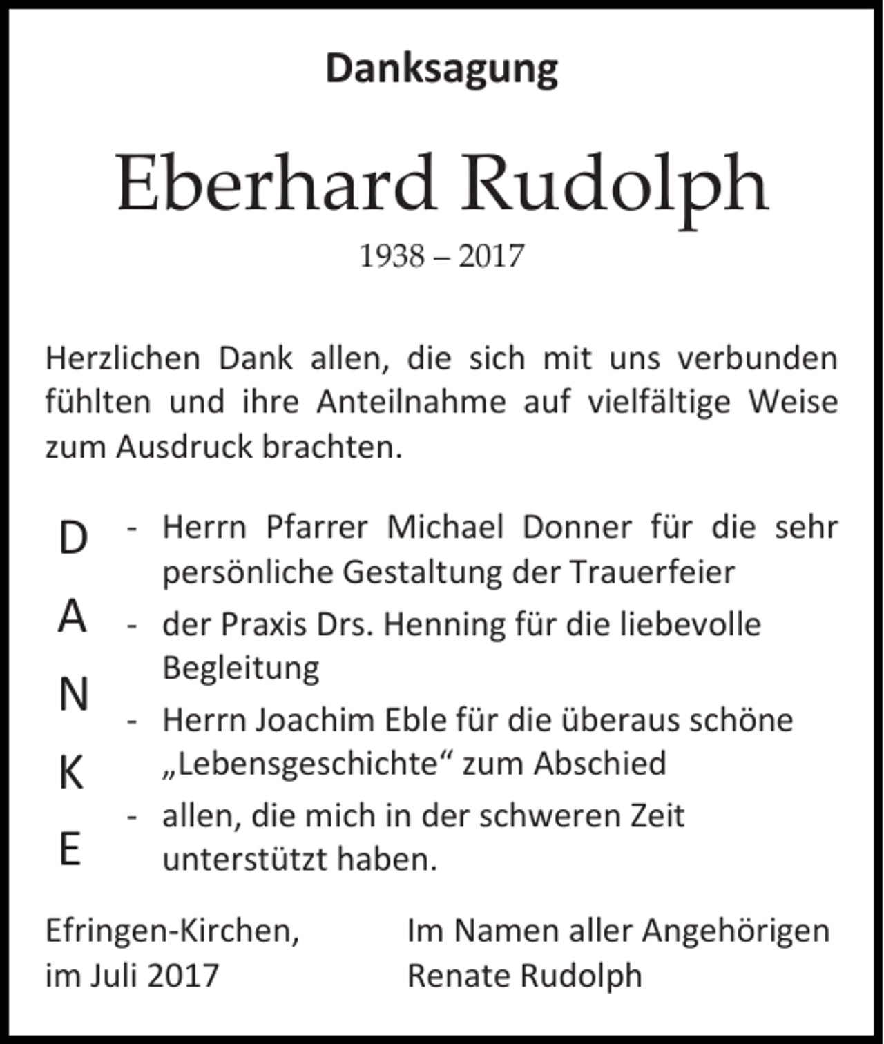 <p>Danksagung</p><p>Eberhard Rudolph<br />1938 – 2017</p><p>Herzlichen Dank allen, die sich mit uns verbunden<br />fühlten und ihre Anteilnahme auf vielfältige Weise<br />zum Ausdruck brachten.</p><p>D<br />A<br />N<br />K<br />E</p><p>-- Herrn Pfarrer Michael Donner für die sehr<br />persönliche Gestaltung der Trauerfeier<br />-- der Praxis Drs. Henning für die liebevolle<br />Begleitung<br />-- Herrn Joachim Eble für die überaus schöne<br />„Lebensgeschichte“ zum Abschied<br />-- allen, die mich in der schweren Zeit<br />unterstützt haben.</p><p>Efringen-Kirchen,<br />im Juli 2017</p><p>Im Namen aller Angehörigen<br />Renate Rudolph</p>