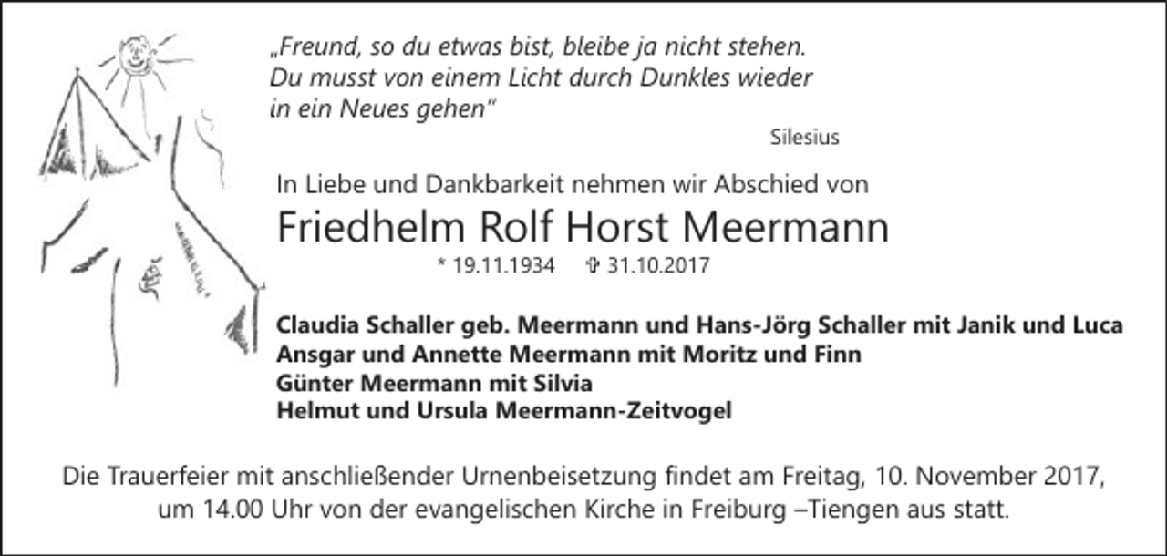 <p>„Fr<br />e u n d, ssoo du<br />d u et<br />w as bist,<br />bis t, bleibe<br />bl ei b e jjaa nicht<br />ni c ht stehen.<br />st e h e n.<br />„Freund,<br />etwas<br />DDu<br />u musst<br />m usst vvon<br />o n eieinem<br />n e m LiLicht<br />c ht ddurch<br />ur c h Dunkles<br />D u n kl es wieder<br />wi e d e r<br />iinn ein<br />ei n Neues<br />N e u es gehen“<br />g e h e n“</p><p>Sil<br />e si u s<br />Silesius</p><p>In<br />I n Liebe<br />Li e b e und<br />u n d Dankbarkeit<br />D a n k b ar k eit nehmen<br />n e h m e n wir<br />wir Abschied<br />A b s c hi e d von<br />von</p><p>Friedhelm<br />Fri e d h el m Rolf<br />R olf Horst<br />H or st Meermann<br />M e er m a n n<br />** 19.11.1934<br />1 9. . 1 9 3 4</p><p>VV 331.10.2017<br />1. 1 0. 2 0 1 7</p><p>Claudia<br />Cl a u di a SSchaller<br />c h all er ggeb.<br />e b. MMeermann<br />e er m a n n u und<br />n d HHans-Jörg<br />a n s - J ör g Schaller<br />S c h all er mit<br />mit JJanik<br />a ni k und<br />u n d LLuca<br />uc a<br />A n s g ar uund<br />n d AAnnette<br />n n ett e Meermann<br />M e er m a n n mit<br />mit Moritz<br />M orit z und<br />u n d FiFinn<br />nn<br />Ansgar<br />GGünter<br />ü nt er Meermann<br />M e er m a n n mit<br />mi t Silvia<br />Sil vi a<br />Ursula<br />HHelmut<br />el m ut uund<br />n d Ur<br />s ul a Meermann-Zeitvogel<br />M e er m a n n - Z eit v o g el</p><p>Die<br />Di<br />e TrTrauerfeier<br />a u erf ei er mit<br />mit aanschließender<br />n s c hli e ß e n d er Urnenbeisetzung<br />Ur n e n b ei s et z u n g fifindet<br />n d et am<br />a m Freitag,<br />Fr eit a g, 10.<br />1 0. November<br />N o v e m b er 2017,<br />2 0 1 7,<br />uum<br />m 114.00<br />4. Uhr<br />U hr vvon<br />o n der<br />d er eevangelischen<br />v a n g eli s c h e n Kirche<br />Kir c h e iinn Freiburg<br />Fr ei b ur g –Tiengen<br />– Ti e n g e n aus<br />a u s statt.<br />st att.</p>