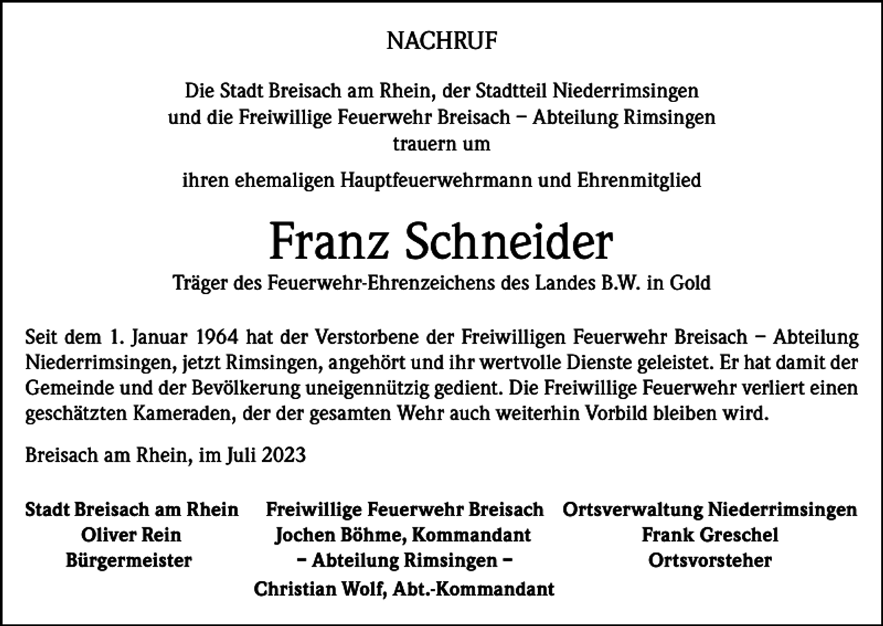 <p>NACHRUF<br />Die Stadt Breisach am Rhein, der Stadtteil Niederrimsingen<br />und die Freiwillige Feuerwehr Breisach – Abteilung Rimsingen<br />trauern um<br />ihren ehemaligen Hauptfeuerwehrmann und Ehrenmitglied</p><p>Franz Schneider</p><p>Träger des Feuerwehr-Ehrenzeichens des Landes B.W. in Gold<br />Seit dem 1. Januar 1964 hat der Verstorbene der Freiwilligen Feuerwehr Breisach – Abteilung<br />Niederrimsingen, jetzt Rimsingen, angehört und ihr wertvolle Dienste geleistet. Er hat damit der<br />Gemeinde und der Bevölkerung uneigennützig gedient. Die Freiwillige Feuerwehr verliert einen<br />geschätzten Kameraden, der der gesamten Wehr auch weiterhin Vorbild bleiben wird.<br />Breisach am Rhein, im Juli 2023<br />Stadt Breisach am Rhein<br />Oliver Rein<br />Bürgermeister</p><p>Freiwillige Feuerwehr Breisach Ortsverwaltung Niederrimsingen<br />Jochen Böhme, Kommandant<br />Frank Greschel<br />– Abteilung Rimsingen –<br />Ortsvorsteher<br />Christian Wolf, Abt.-Kommandant</p>