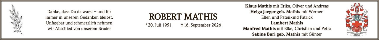 <p>Danke, dass Du da warst – und für immer in unseren Gedanken bleibst.</p>
<p>Unfassbar und schmerzlich nehmen wir Abschied von unserem Bruder</p>
<p><strong>ROBERT MATHIS</strong></p>
<p>* 20. Juli 1951 † 16. September 2026</p>
<p>Klaus Mathis mit Erika, Oliver und Andreas</p>
<p>Helga Jaeger geb. Mathis mit Werner, Ellen und Patenkind Patrick</p>
<p>Lambert Mathis</p>
<p>Manfred Mathis mit Elke, Christian und Petra</p>
<p>Sabine Buri geb. Mathis mit Günter</p>