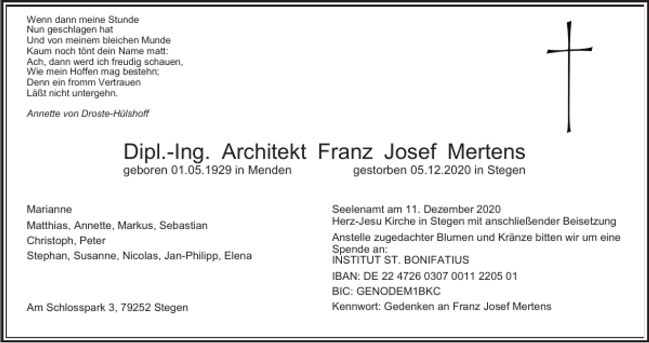 <p>Wenn dann meine Stunde<br />Nun geschlagen hat<br />Und von meinem bleichen Munde<br />Kaum noch tönt dein Name matt:<br />Ach, dann werd ich freudig schauen,<br />Wie mein Hoffen mag bestehn;<br />Denn ein fromm Vertrauen<br />Läßt nicht untergehn.<br />Annette von Droste-Hülshoff</p><p>Dipl.-Ing. Architekt Franz Josef Mertens<br />geboren 01.05.1929 in Menden<br />Marianne<br />Matthias, Annette, Markus, Sebastian<br />Christoph, Peter<br />Stephan, Susanne, Nicolas, Jan-Philipp, Elena</p><p>Am Schlosspark 3, 79252 Stegen</p><p>gestorben 05.12.2020 in Stegen<br />Seelenamt am 11. Dezember 2020<br />Herz-Jesu Kirche in Stegen mit anschließender Beisetzung<br />Anstelle zugedachter Blumen und Kränze bitten wir um eine<br />Spende an:<br />INSTITUT ST. BONIFATIUS<br />IBAN: DE 22 4726 0307 0011 2205 01<br />BIC: GENODEM1BKC<br />Kennwort: Gedenken an Franz Josef Mertens</p>