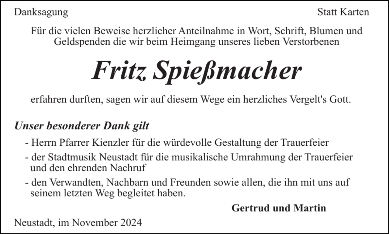 <p>Danksagung</p><p>Statt Karten</p><p>Für die vielen Beweise herzlicher Anteilnahme in Wort, Schrift, Blumen und<br />Geldspenden die wir beim Heimgang unseres lieben Verstorbenen</p><p>Fritz Spießmacher<br />erfahren durften, sagen wir auf diesem Wege ein herzliches Vergelt's Gott.</p><p>Unser besonderer Dank gilt<br />- Herrn Pfarrer Kienzler für die würdevolle Gestaltung der Trauerfeier<br />- der Stadtmusik Neustadt für die musikalische Umrahmung der Trauerfeier<br />und den ehrenden Nachruf<br />- den Verwandten, Nachbarn und Freunden sowie allen, die ihn mit uns auf<br />seinem letzten Weg begleitet haben.<br />Gertrud und Martin<br />Neustadt, im November 2024</p>