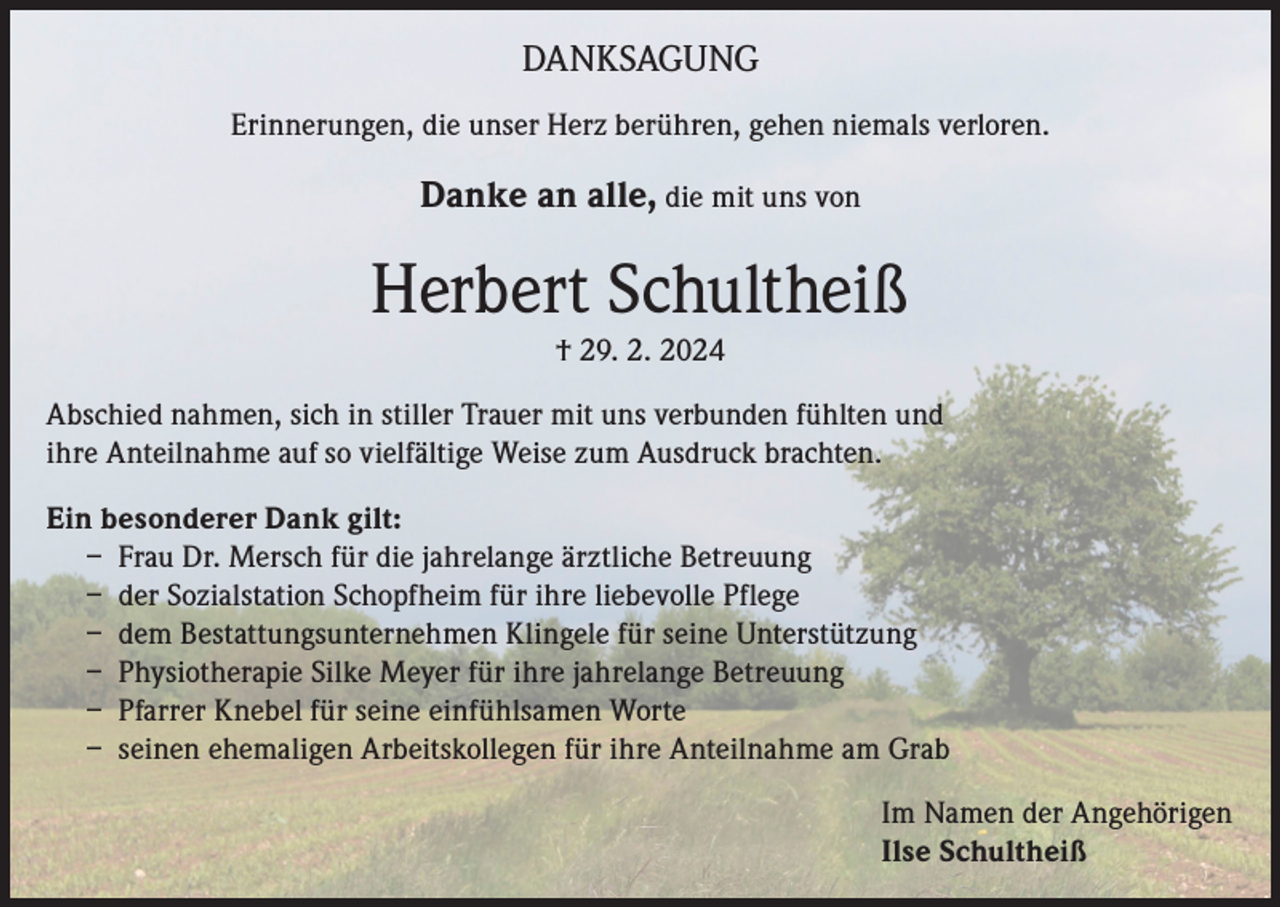 <p>DANKSAGUNG<br />Erinnerungen, die unser Herz berühren, gehen niemals verloren.</p><p>Danke an alle, die mit uns von</p><p>Herbert Schultheiß<br />† 29. 2. 2024<br />Abschied nahmen, sich in stiller Trauer mit uns verbunden fühlten und<br />ihre Anteilnahme auf so vielfältige Weise zum Ausdruck brachten.<br />Ein besonderer Dank gilt:<br />– Frau Dr. Mersch für die jahrelange ärztliche Betreuung<br />– der Sozialstation Schopfheim für ihre liebevolle Pflege<br />– dem Bestattungsunternehmen Klingele für seine Unterstützung<br />– Physiotherapie Silke Meyer für ihre jahrelange Betreuung<br />– Pfarrer Knebel für seine einfühlsamen Worte<br />– seinen ehemaligen Arbeitskollegen für ihre Anteilnahme am Grab<br />Im Namen der Angehörigen<br />Ilse Schultheiß</p>