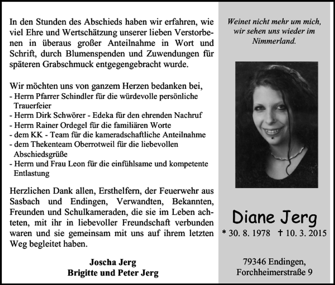 <p>In den Stunden des Abschieds haben wir erfahren, wie<br />viel Ehre und Wertschätzung unserer lieben Verstorbenen in überaus großer Anteilnahme in Wort und<br />Schrift, durch Blumenspenden und Zuwendungen für<br />späteren Grabschmuck entgegengebracht wurde.</p><p>Weinet nicht mehr um mich,<br />wir sehen uns wieder im<br />Nimmerland.</p><p>Wir möchten uns von ganzem Herzen bedanken bei,</p><p>- Herrn Pfarrer Schindler für die würdevolle persönliche<br />Trauerfeier<br />- Herrn Dirk Schwörer - Edeka für den ehrenden Nachruf<br />- Herrn Rainer Ordegel für die familiären Worte<br />- dem KK - Team für die kameradschaftliche Anteilnahme<br />- dem Thekenteam Oberrotweil für die liebevollen<br />Abschiedsgrüße<br />- Herrn und Frau Leon für die einfühlsame und kompetente<br />Entlastung</p><p>Herzlichen Dank allen, Ersthelfern, der Feuerwehr aus<br />Sasbach und Endingen, Verwandten, Bekannten,<br />Freunden und Schulkameraden, die sie im Leben achteten, mit ihr in liebevoller Freundschaft verbunden<br />waren und sie gemeinsam mit uns auf ihrem letzten * 30. 8. 1978  10. 3. 2015<br />Weg begleitet haben.</p><p>Diane Jerg</p><p>Joscha Jerg<br />Brigitte und Peter Jerg</p><p>79346 Endingen,<br />Forchheimerstraße 9</p>