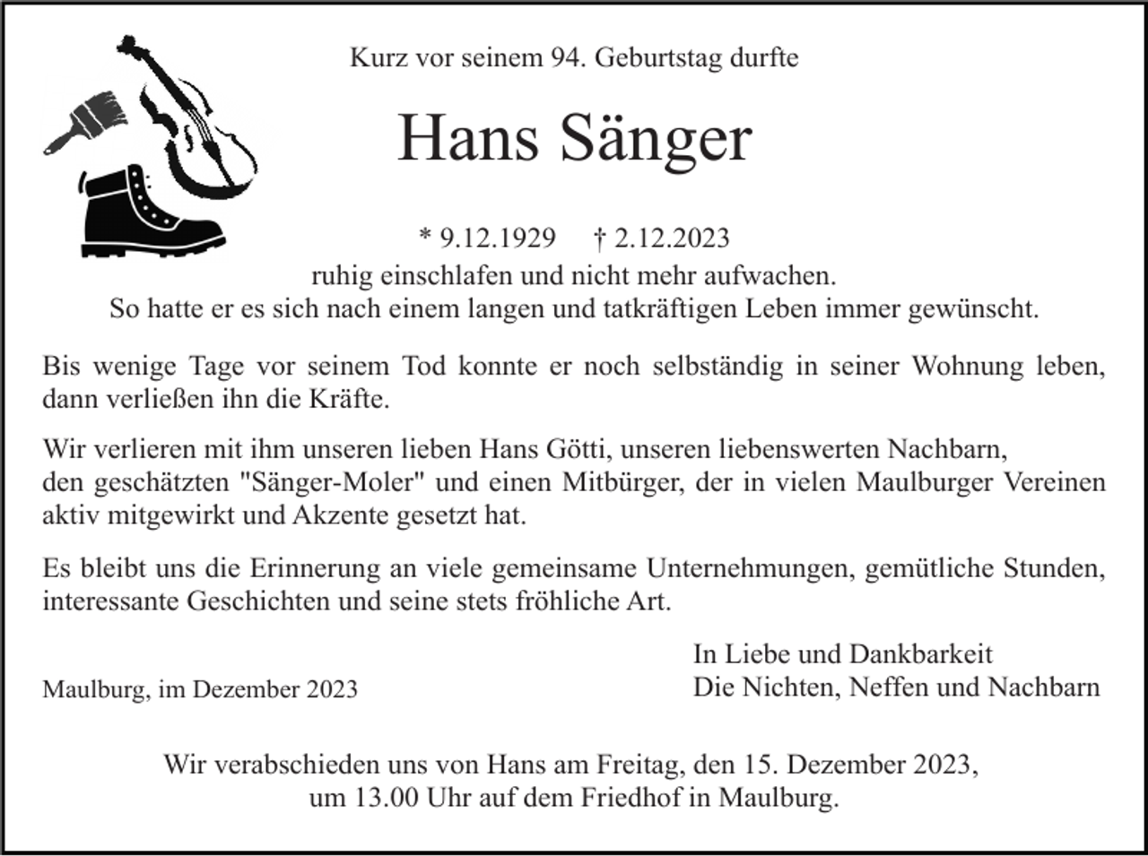 <p>Kurz vor seinem 94. Geburtstag durfte</p><p>Hans Sänger<br />* 9.12.1929 † 2.12.2023<br />ruhig einschlafen und nicht mehr aufwachen.<br />So hatte er es sich nach einem langen und tatkräftigen Leben immer gewünscht.<br />Bis wenige Tage vor seinem Tod konnte er noch selbständig in seiner Wohnung leben,<br />dann verließen ihn die Kräfte.<br />Wir verlieren mit ihm unseren lieben Hans Götti, unseren liebenswerten Nachbarn,<br />den geschätzten "Sänger-Moler" und einen Mitbürger, der in vielen Maulburger Vereinen<br />aktiv mitgewirkt und Akzente gesetzt hat.<br />Es bleibt uns die Erinnerung an viele gemeinsame Unternehmungen, gemütliche Stunden,<br />interessante Geschichten und seine stets fröhliche Art.<br />Maulburg, im Dezember 2023</p><p>In Liebe und Dankbarkeit<br />Die Nichten, Neffen und Nachbarn</p><p>Wir verabschieden uns von Hans am Freitag, den 15. Dezember 2023,<br />um 13.00 Uhr auf dem Friedhof in Maulburg.</p>