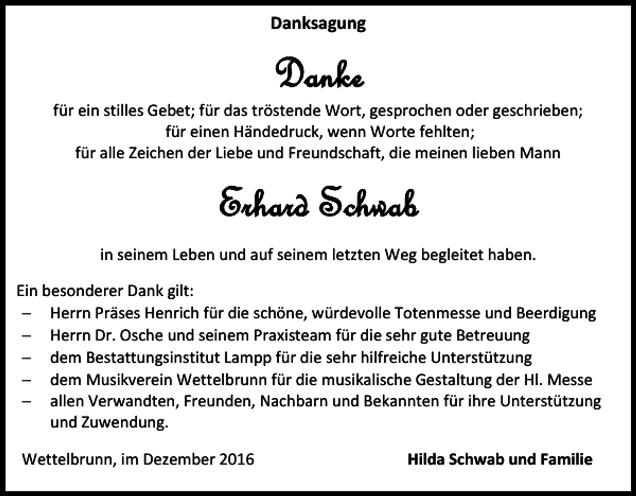 <p>Danksagung</p><p>Danke<br />für ein stilles Gebet; für das tröstende Wort, gesprochen oder geschrieben;<br />für einen Händedruck, wenn Worte fehlten;<br />für alle Zeichen der Liebe und Freundschaft, die meinen lieben Mann</p><p>Erhard Schwab<br />in seinem Leben und auf seinem let ten Weg begleitet haben.<br />Ein besonderer Dank gilt:<br /> Herrn Präses Henrich für die schöne, würdevolle Totenmesse und Beerdigung<br /> Herrn Dr. Osche und seinem Praxisteam für die sehr gute Betreuung<br /> dem Bestattungsinstitut Lampp für die sehr hilfreiche Unterstüt ung<br /> dem Musikverein Wettelbrunn für die musikalische Gestaltung der Hl. Messe<br /> allen Verwandten, Freunden, Nachbarn und Bekannten für ihre Unterstüt ung<br />und Zuwendung.<br />Wettelbrunn, im De ember 2016</p><p>Hilda Schwab und Familie</p>