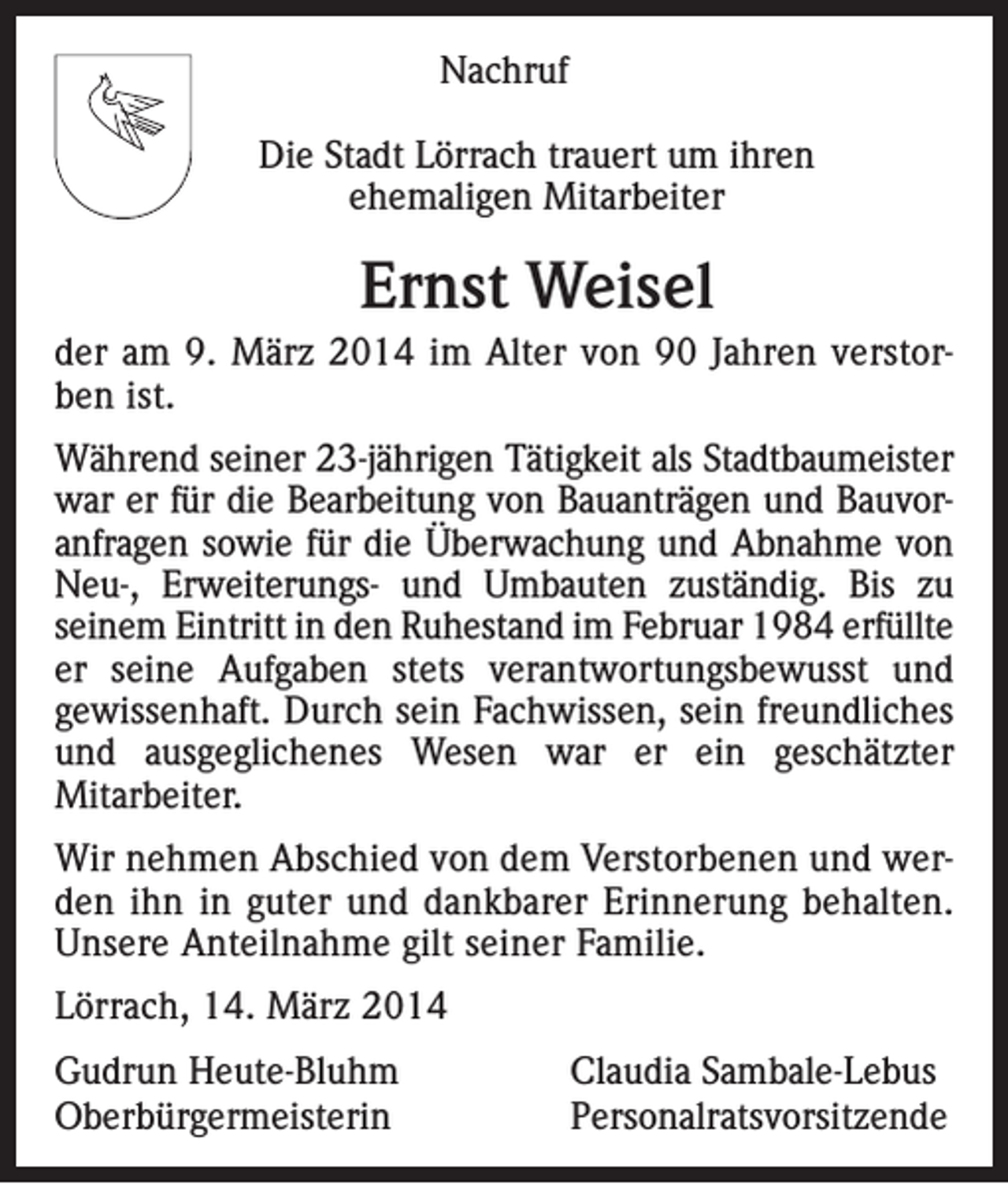 <p>Nachruf<br />Die Stadt Lörrach trauert um ihren<br />ehemaligen Mitarbeiter</p><p>Ernst Weisel<br />der am 9. März 2014 im Alter von 90 Jahren verstorben ist.<br />Während seiner 23-jährigen Tätigkeit als Stadtbaumeister<br />war er für die Bearbeitung von Bauanträgen und Bauvoranfragen sowie für die Überwachung und Abnahme von<br />Neu-, Erweiterungs- und Umbauten zuständig. Bis zu<br />seinem Eintritt in den Ruhestand im Februar 1984 erfüllte<br />er seine Aufgaben stets verantwortungsbewusst und<br />gewissenhaft. Durch sein Fachwissen, sein freundliches<br />und ausgeglichenes Wesen war er ein geschätzter<br />Mitarbeiter.<br />Wir nehmen Abschied von dem Verstorbenen und werden ihn in guter und dankbarer Erinnerung behalten.<br />Unsere Anteilnahme gilt seiner Familie.<br />Lörrach, 14. März 2014<br />Gudrun Heute-Bluhm<br />Claudia Sambale-Lebus<br />Oberbürgermeisterin Personalratsvorsitzende</p>